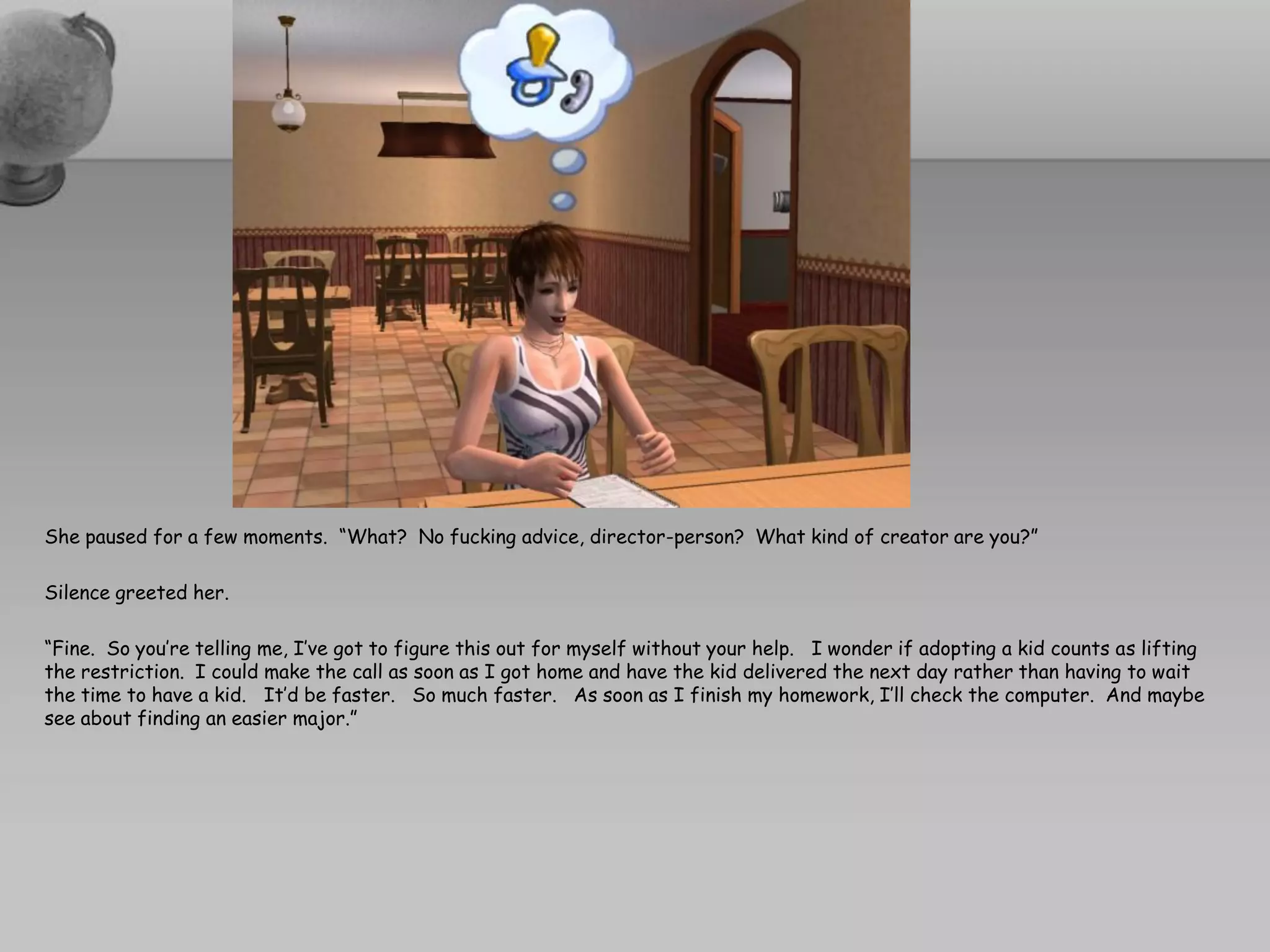 She paused for a few moments. “What? No fucking advice, director-person? What kind of creator are you?”

Silence greeted her.

“Fine. So you’re telling me, I’ve got to figure this out for myself without your help. I wonder if adopting a kid counts as lifting
the restriction. I could make the call as soon as I got home and have the kid delivered the next day rather than having to wait
the time to have a kid. It’d be faster. So much faster. As soon as I finish my homework, I’ll check the computer. And maybe
see about finding an easier major.”
 