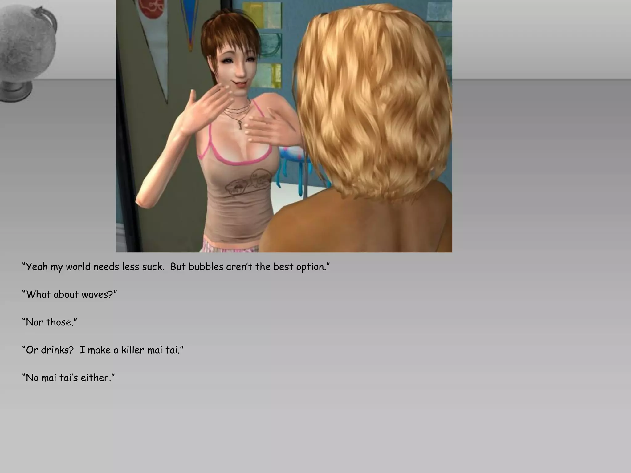 “Yeah my world needs less suck. But bubbles aren’t the best option.”

“What about waves?”

“Nor those.”

“Or drinks? I make a killer mai tai.”

“No mai tai’s either.”
 