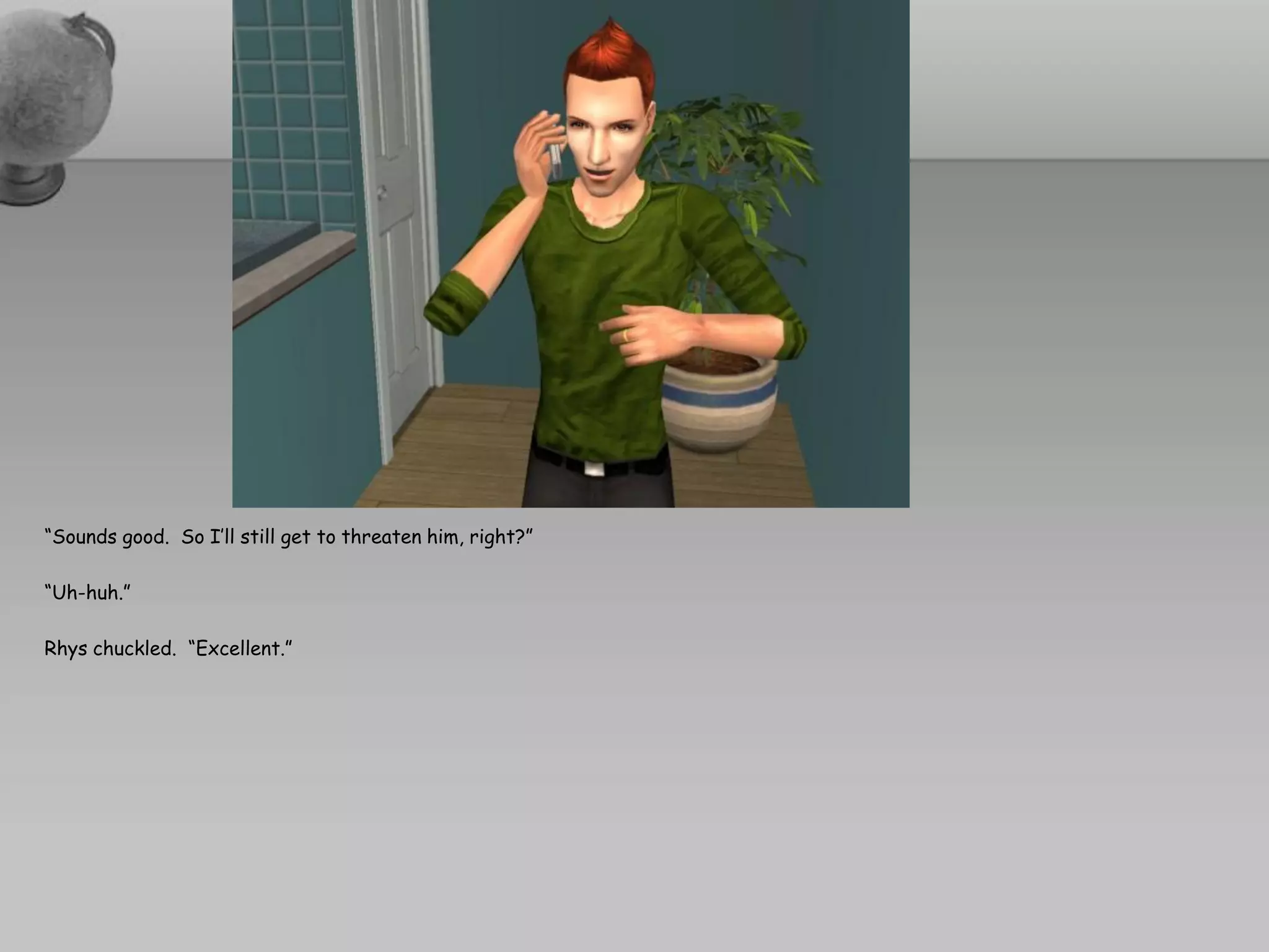 “Sounds good. So I’ll still get to threaten him, right?”

“Uh-huh.”

Rhys chuckled. “Excellent.”
 