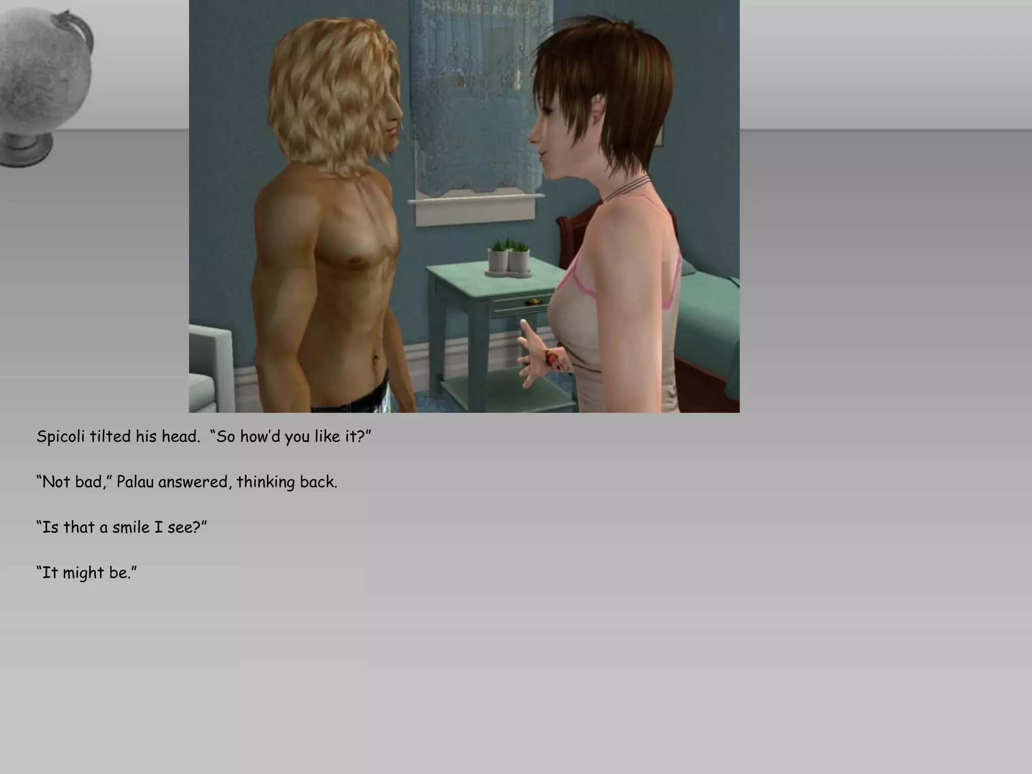 Spicoli tilted his head. “So how’d you like it?”

“Not bad,” Palau answered, thinking back.

“Is that a smile I see?”

“It might be.”
 