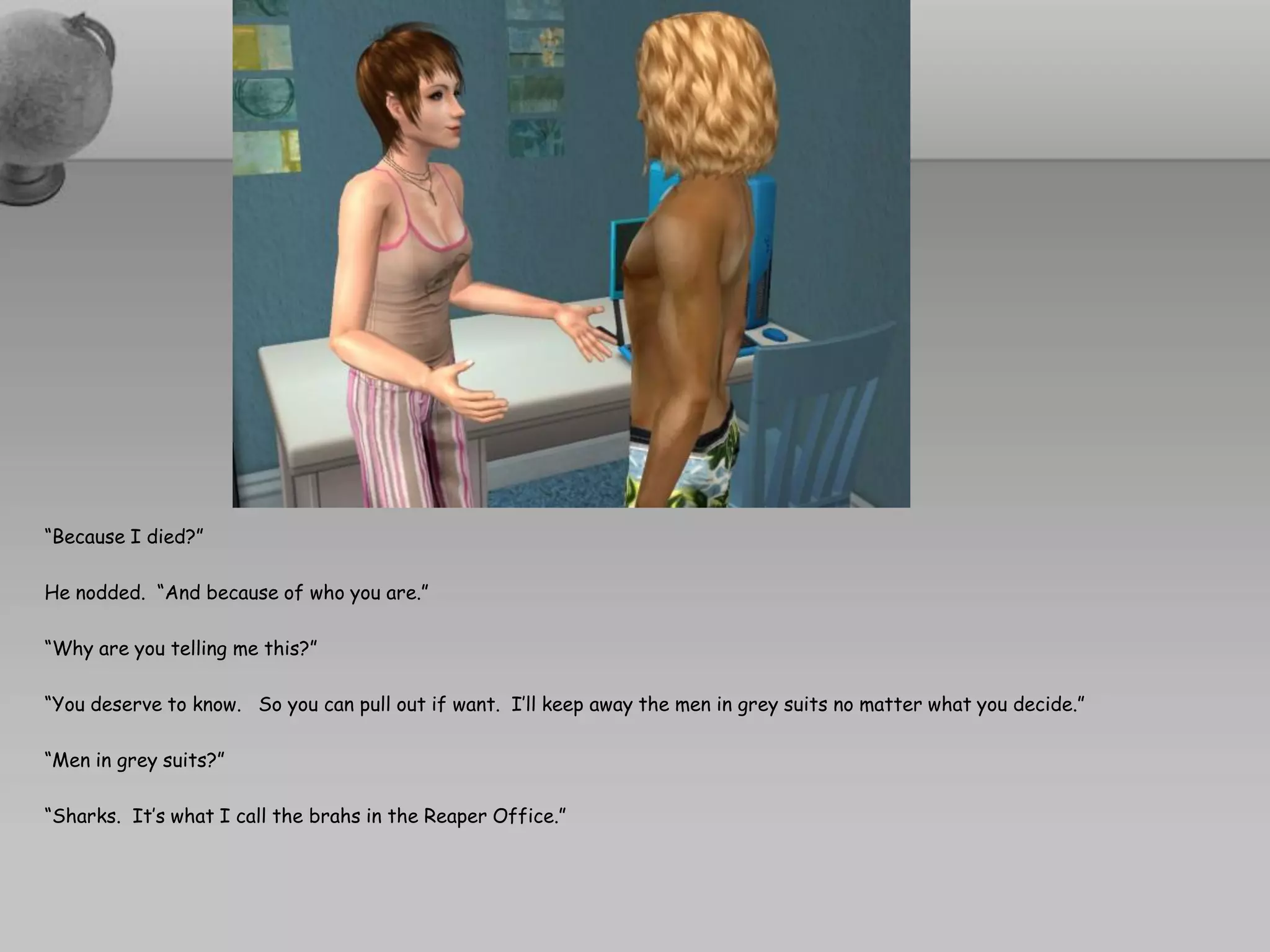 “Because I died?”

He nodded. “And because of who you are.”

“Why are you telling me this?”

“You deserve to know. So you can pull out if want. I’ll keep away the men in grey suits no matter what you decide.”

“Men in grey suits?”

“Sharks. It’s what I call the brahs in the Reaper Office.”
 