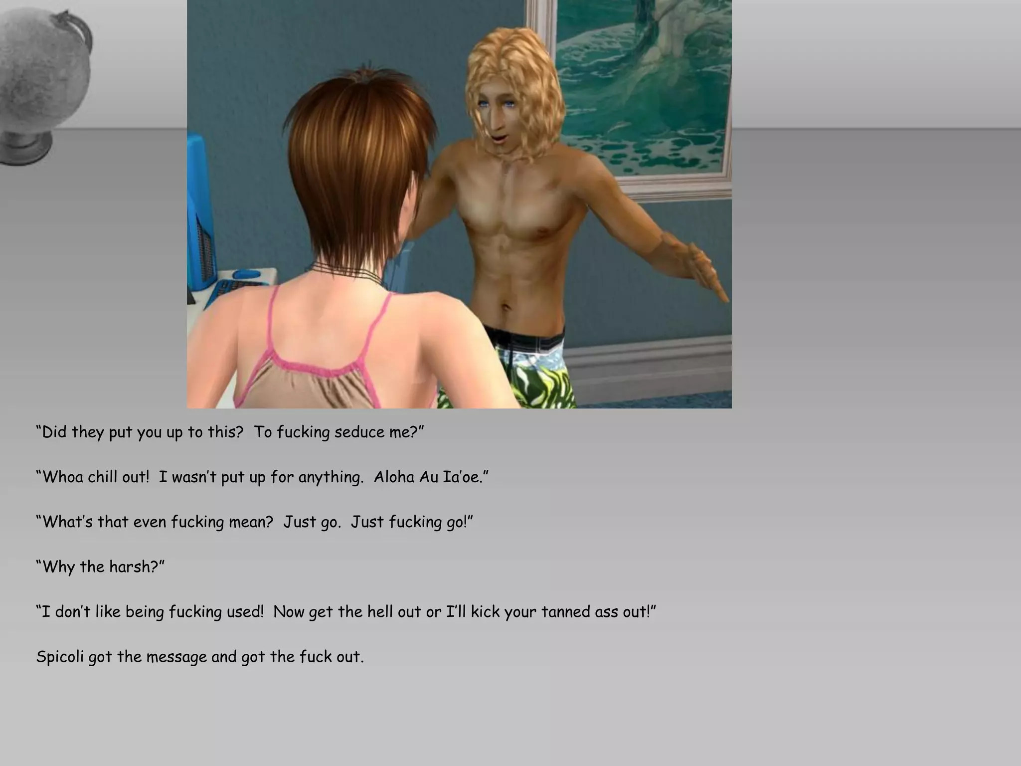 “Did they put you up to this? To fucking seduce me?”

“Whoa chill out! I wasn’t put up for anything. Aloha Au Ia’oe.”

“What’s that even fucking mean? Just go. Just fucking go!”

“Why the harsh?”

“I don’t like being fucking used! Now get the hell out or I’ll kick your tanned ass out!”

Spicoli got the message and got the fuck out.
 