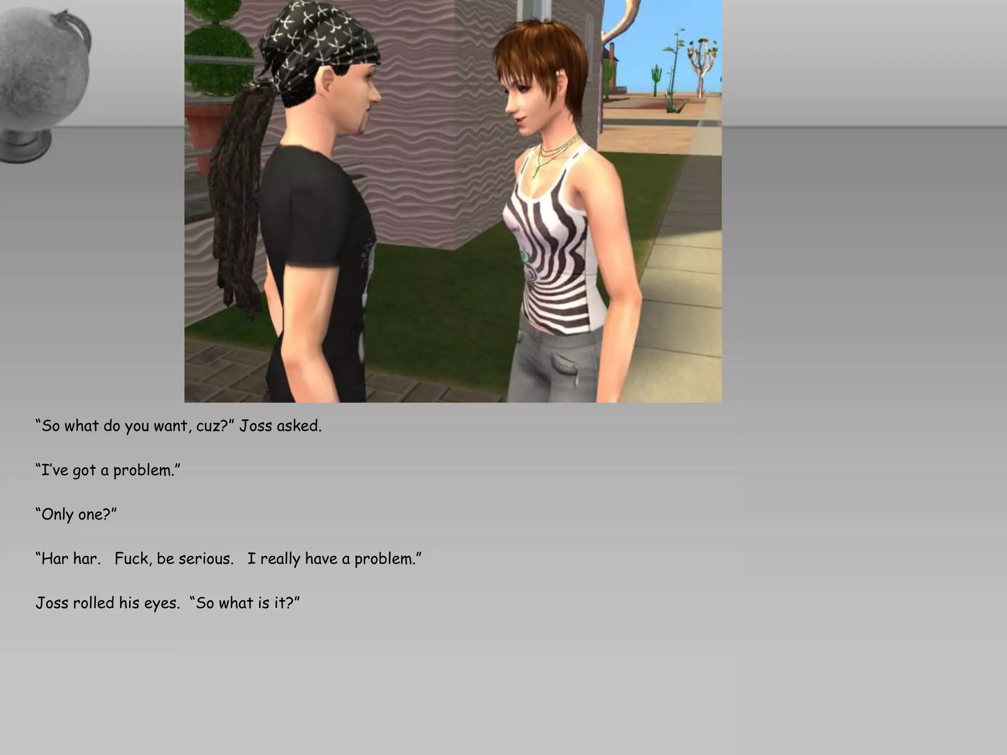 “So what do you want, cuz?” Joss asked.

“I’ve got a problem.”

“Only one?”

“Har har. Fuck, be serious. I really have a problem.”

Joss rolled his eyes. “So what is it?”
 