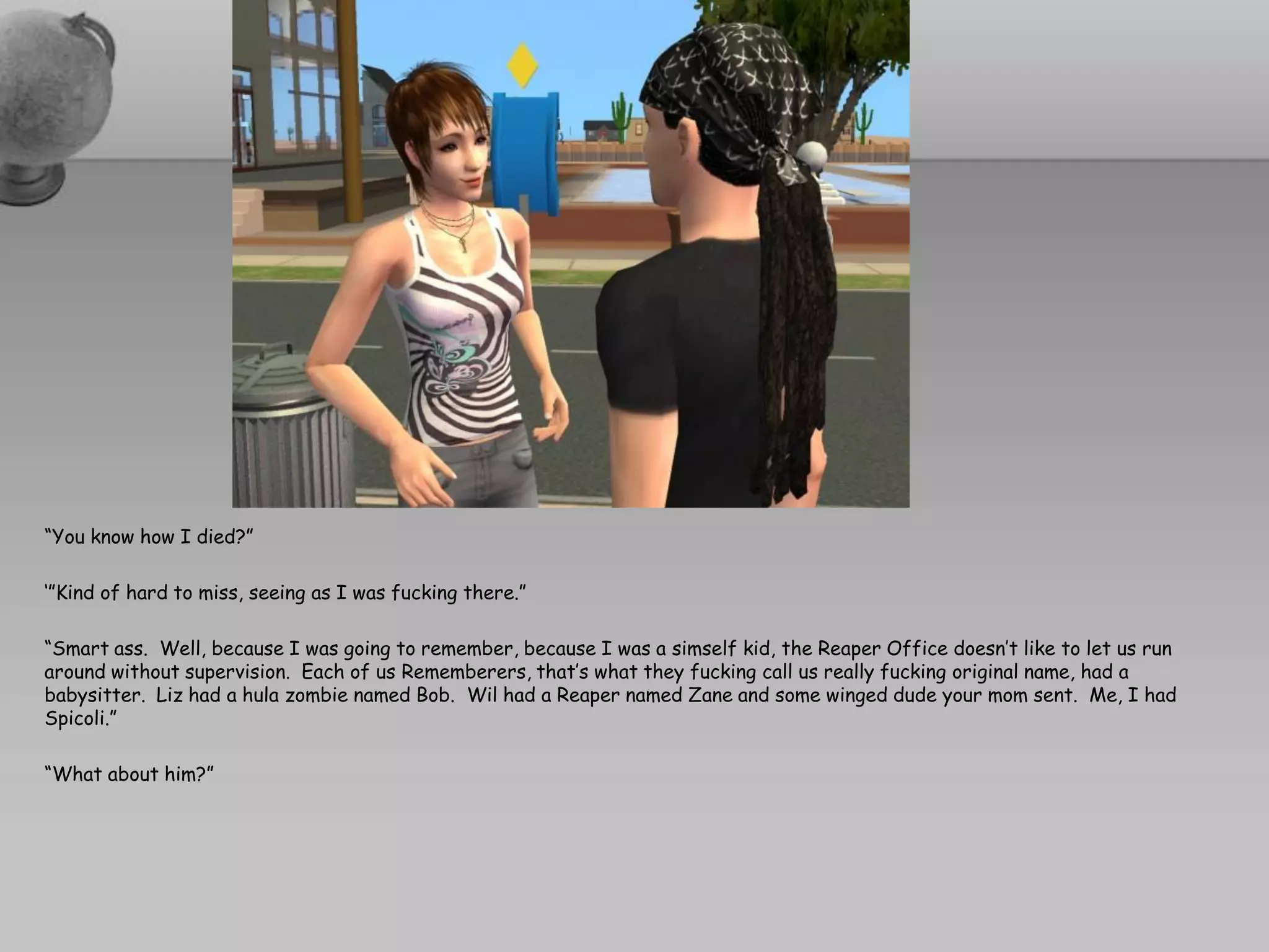 “You know how I died?”

‘”Kind of hard to miss, seeing as I was fucking there.”

“Smart ass. Well, because I was going to remember, because I was a simself kid, the Reaper Office doesn’t like to let us run
around without supervision. Each of us Rememberers, that’s what they fucking call us really fucking original name, had a
babysitter. Liz had a hula zombie named Bob. Wil had a Reaper named Zane and some winged dude your mom sent. Me, I had
Spicoli.”

“What about him?”
 
