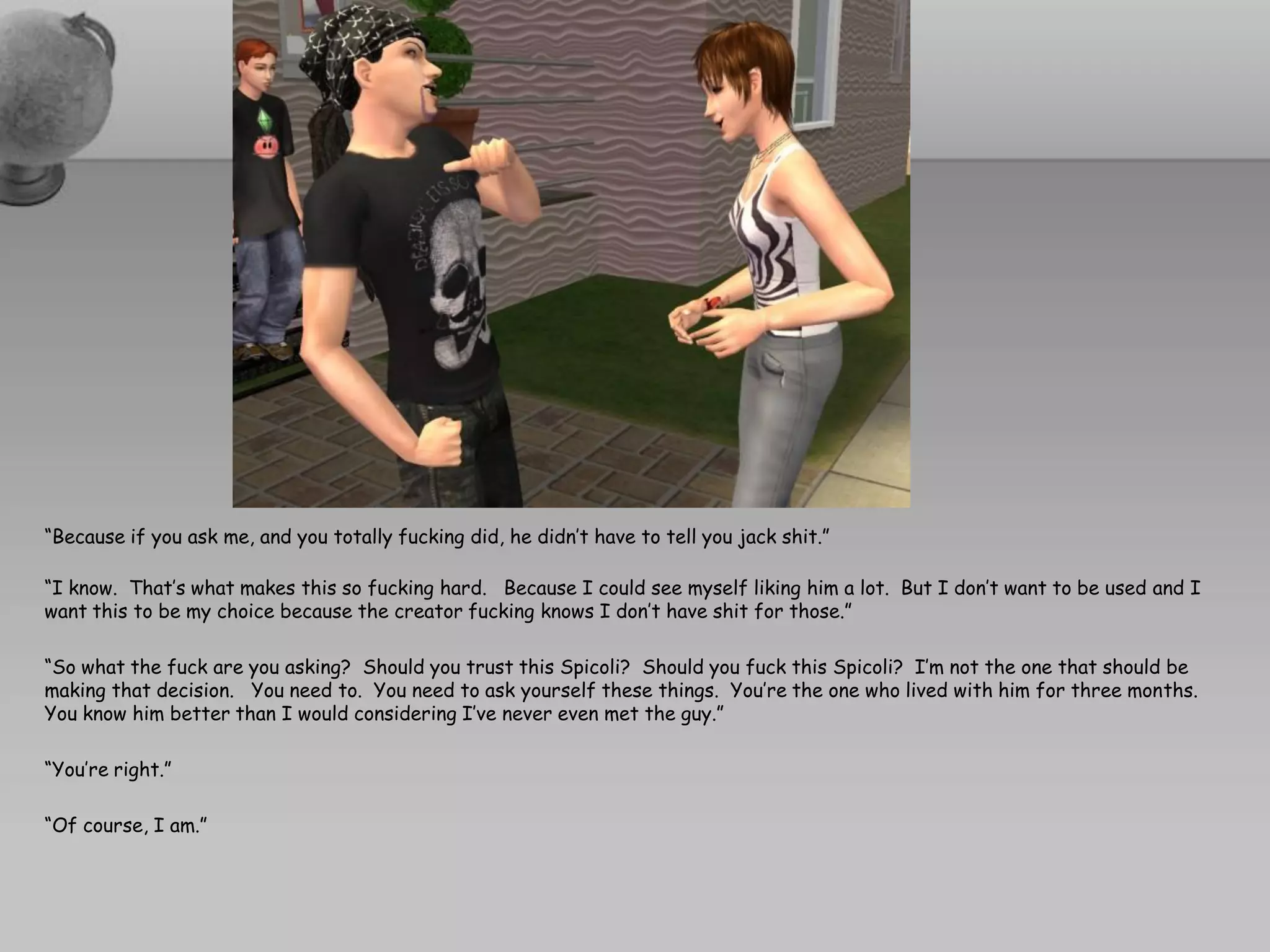 “Because if you ask me, and you totally fucking did, he didn’t have to tell you jack shit.”

“I know. That’s what makes this so fucking hard. Because I could see myself liking him a lot. But I don’t want to be used and I
want this to be my choice because the creator fucking knows I don’t have shit for those.”

“So what the fuck are you asking? Should you trust this Spicoli? Should you fuck this Spicoli? I’m not the one that should be
making that decision. You need to. You need to ask yourself these things. You’re the one who lived with him for three months.
You know him better than I would considering I’ve never even met the guy.”

“You’re right.”

“Of course, I am.”
 