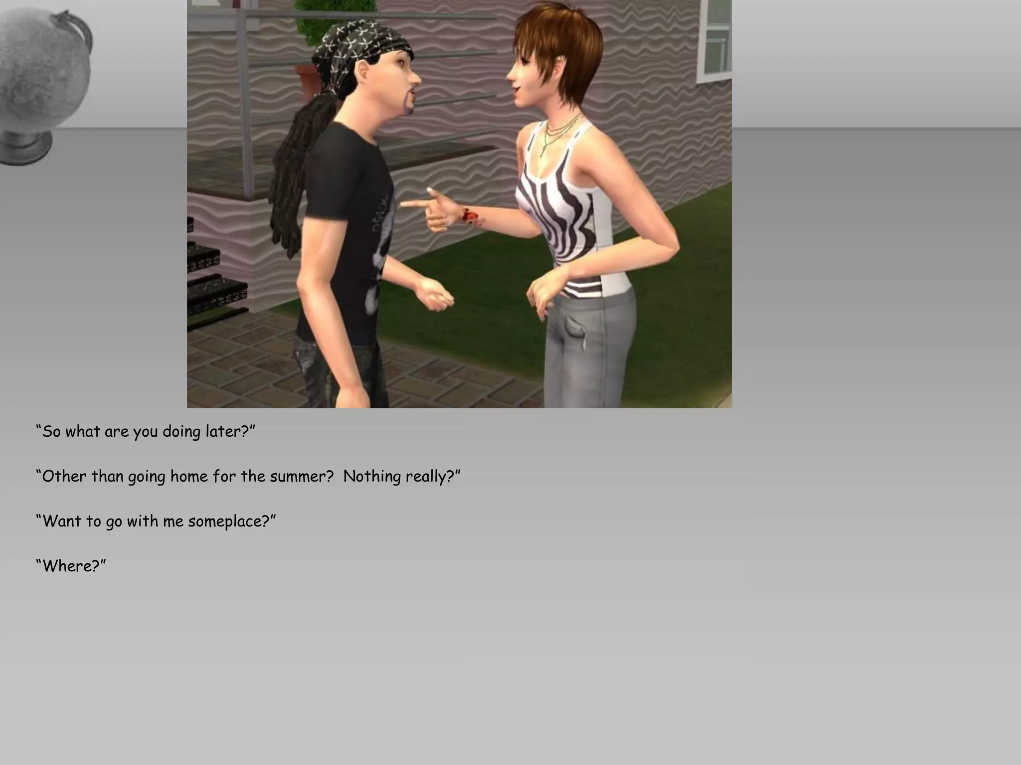 “So what are you doing later?”

“Other than going home for the summer? Nothing really?”

“Want to go with me someplace?”

“Where?”
 