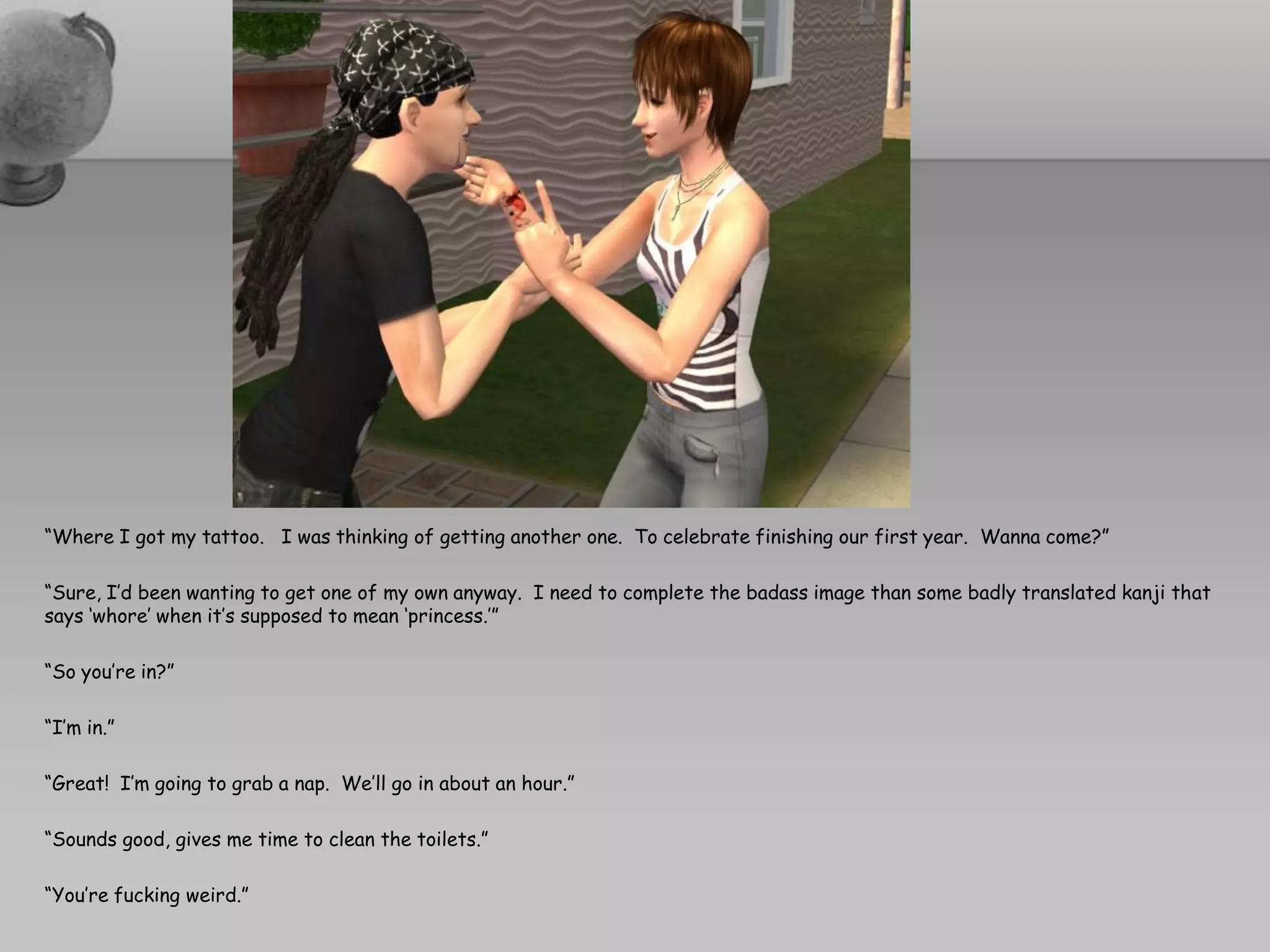 “Where I got my tattoo. I was thinking of getting another one. To celebrate finishing our first year. Wanna come?”

“Sure, I’d been wanting to get one of my own anyway. I need to complete the badass image than some badly translated kanji that
says ‘whore’ when it’s supposed to mean ‘princess.’”

“So you’re in?”

“I’m in.”

“Great! I’m going to grab a nap. We’ll go in about an hour.”

“Sounds good, gives me time to clean the toilets.”

“You’re fucking weird.”
 