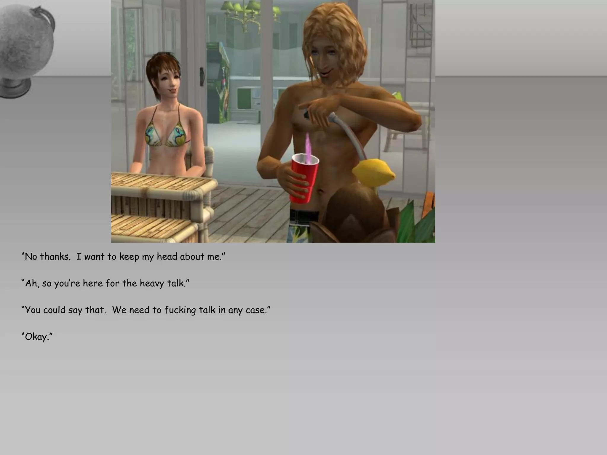 “No thanks. I want to keep my head about me.”

“Ah, so you’re here for the heavy talk.”

“You could say that. We need to fucking talk in any case.”

“Okay.”
 