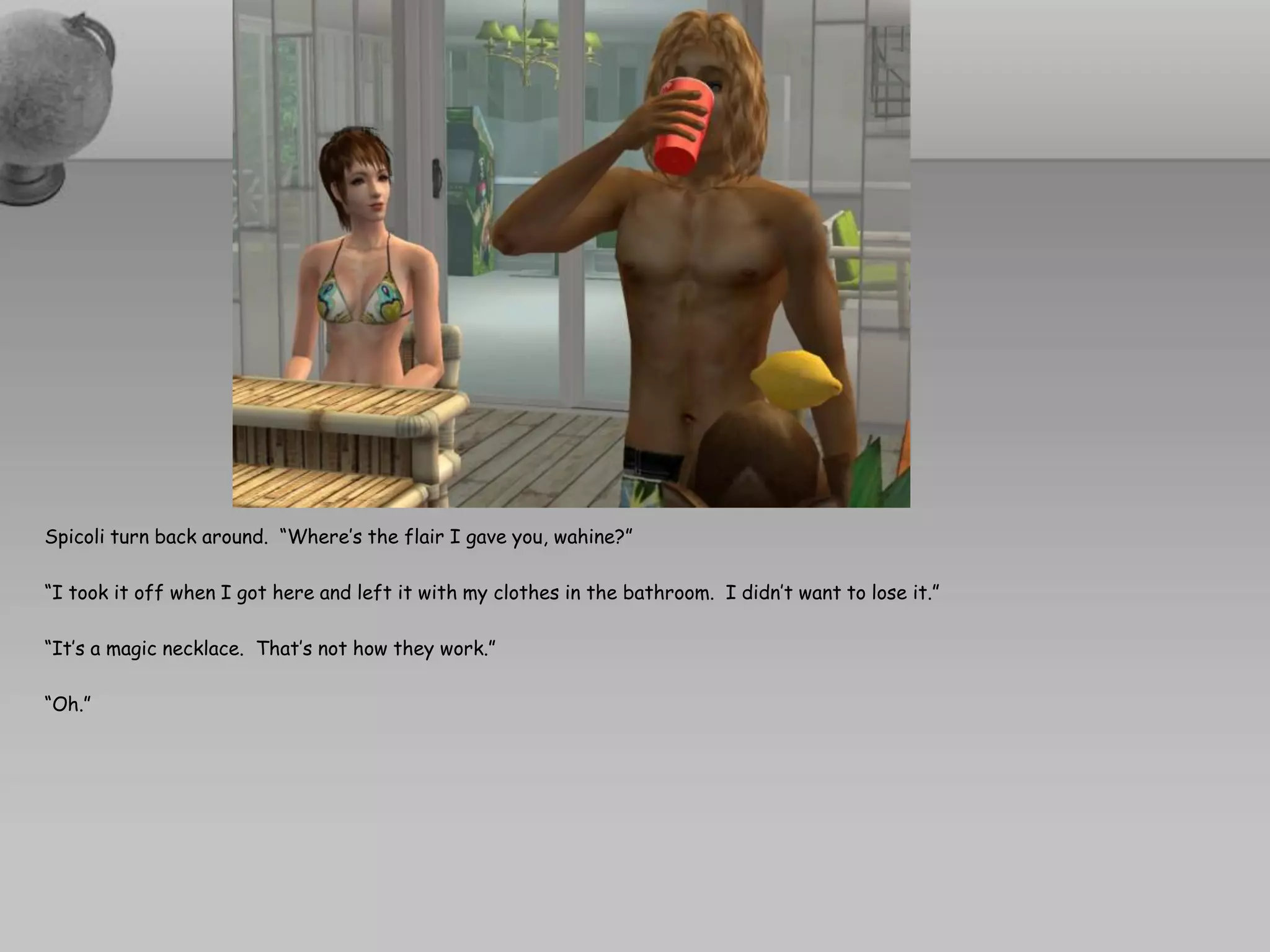 Spicoli turn back around. “Where’s the flair I gave you, wahine?”

“I took it off when I got here and left it with my clothes in the bathroom. I didn’t want to lose it.”

“It’s a magic necklace. That’s not how they work.”

“Oh.”
 