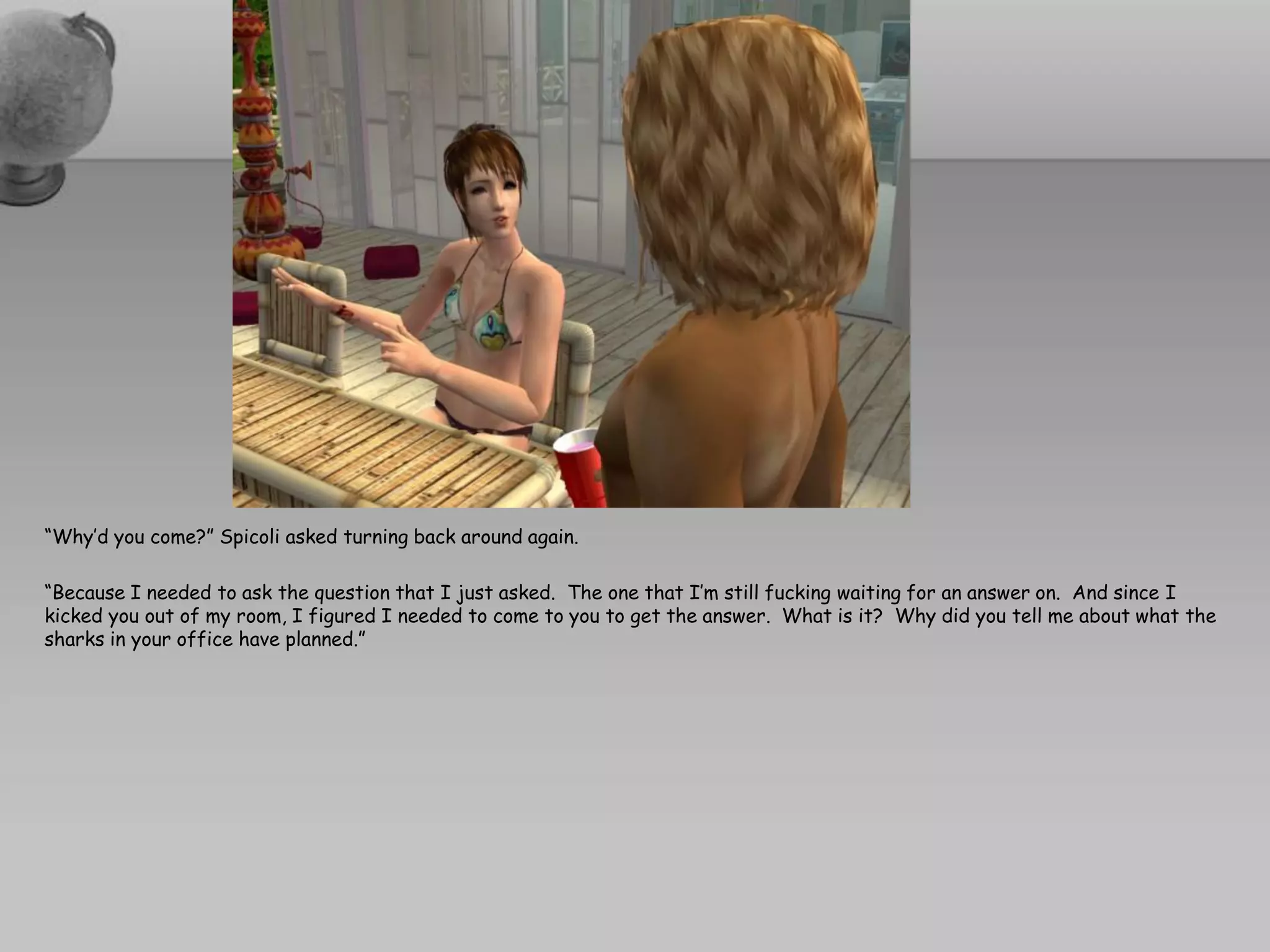 “Why’d you come?” Spicoli asked turning back around again.

“Because I needed to ask the question that I just asked. The one that I’m still fucking waiting for an answer on. And since I
kicked you out of my room, I figured I needed to come to you to get the answer. What is it? Why did you tell me about what the
sharks in your office have planned.”
 