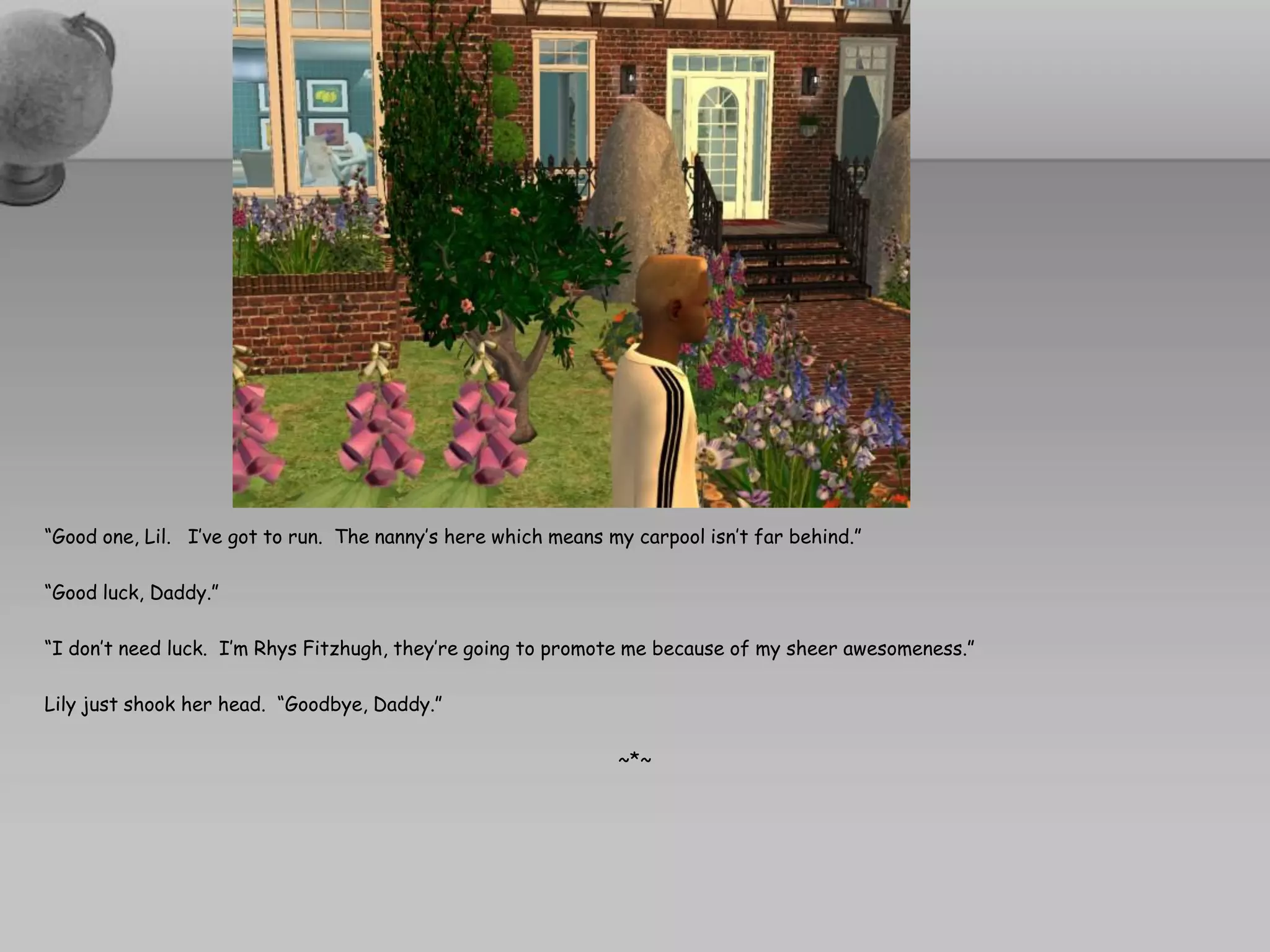 “Good one, Lil. I’ve got to run. The nanny’s here which means my carpool isn’t far behind.”

“Good luck, Daddy.”

“I don’t need luck. I’m Rhys Fitzhugh, they’re going to promote me because of my sheer awesomeness.”

Lily just shook her head. “Goodbye, Daddy.”

                                                               ~*~
 