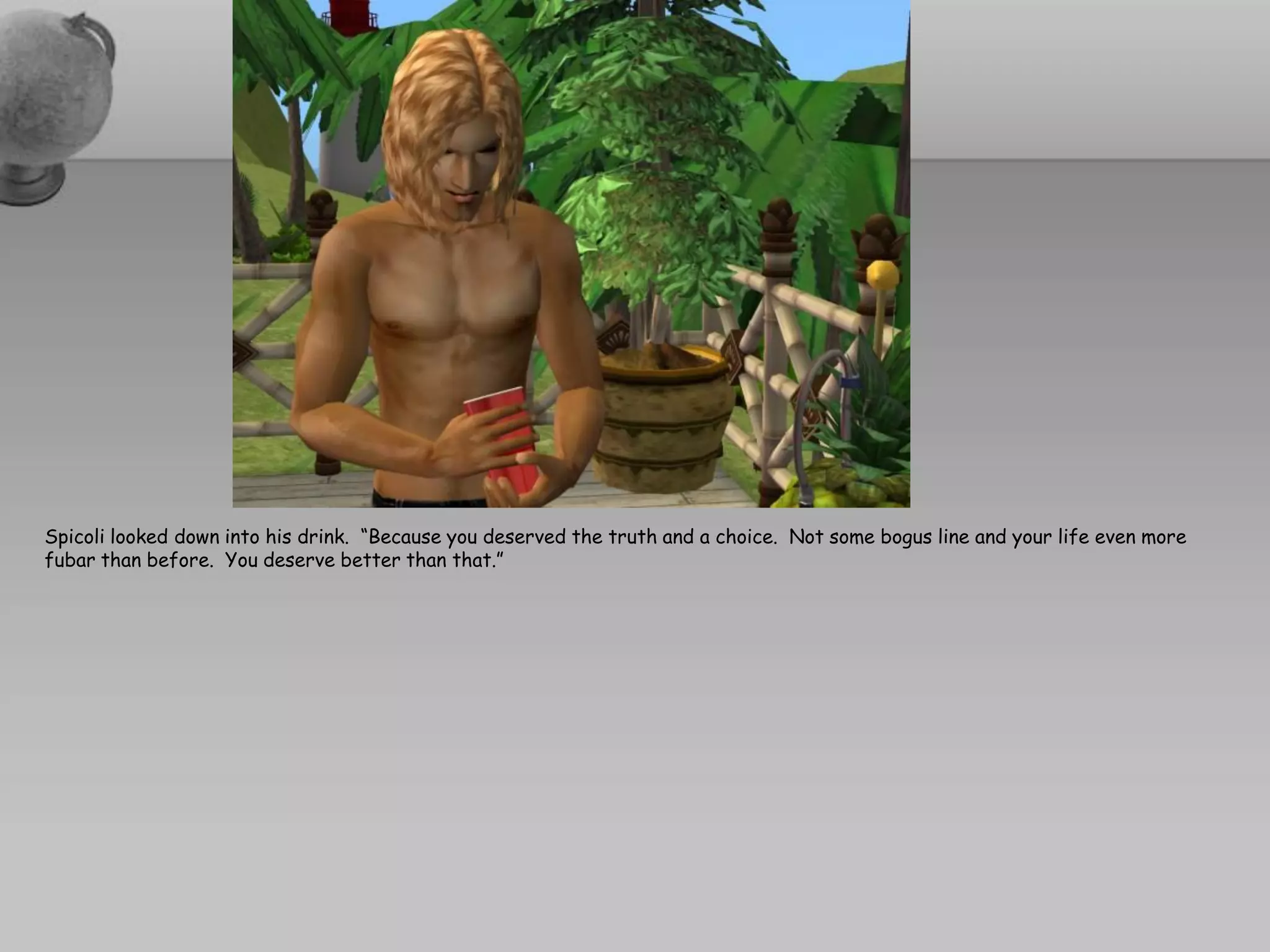 Spicoli looked down into his drink. “Because you deserved the truth and a choice. Not some bogus line and your life even more
fubar than before. You deserve better than that.”
 