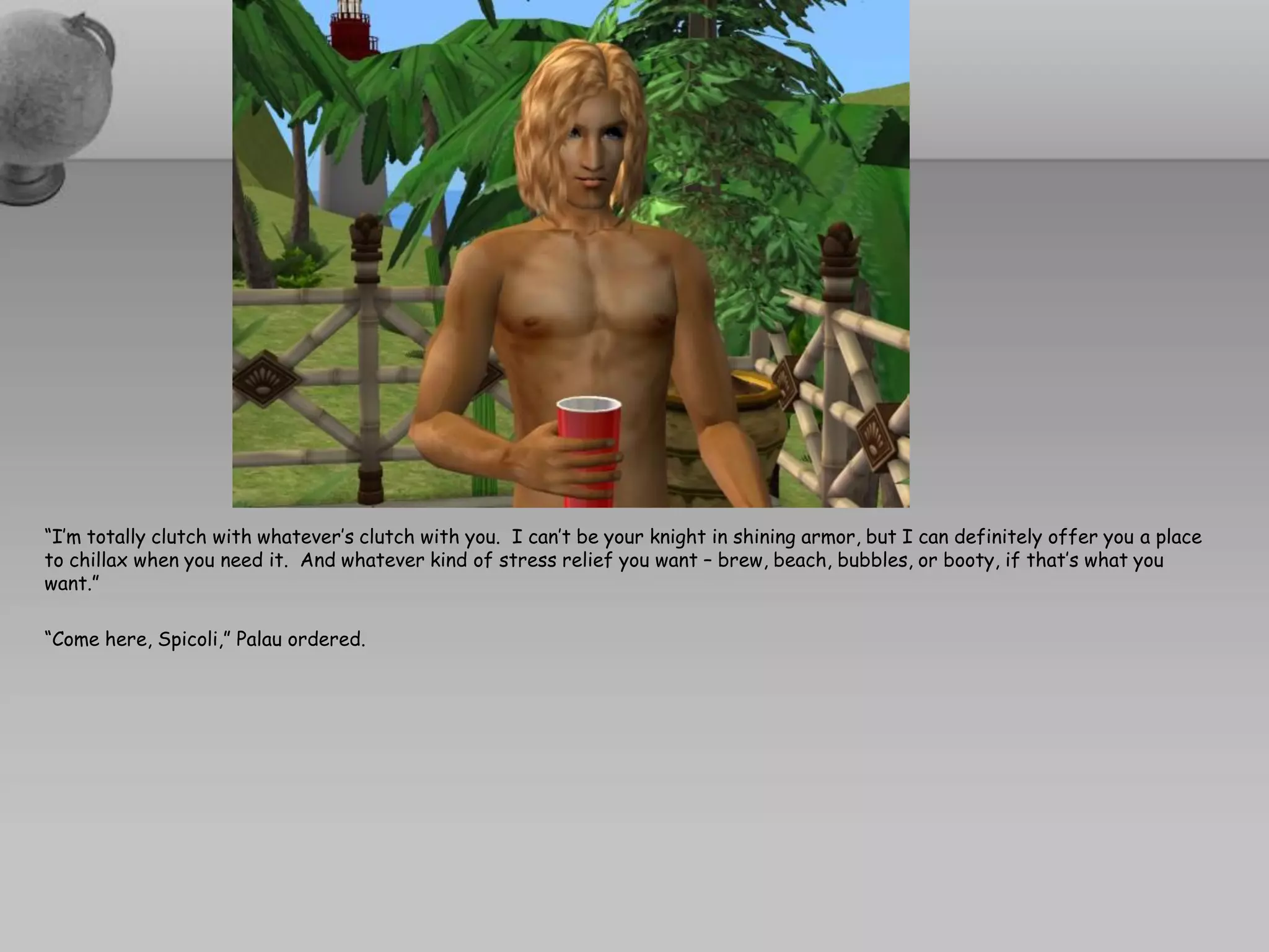 “I’m totally clutch with whatever’s clutch with you. I can’t be your knight in shining armor, but I can definitely offer you a place
to chillax when you need it. And whatever kind of stress relief you want – brew, beach, bubbles, or booty, if that’s what you
want.”

“Come here, Spicoli,” Palau ordered.
 
