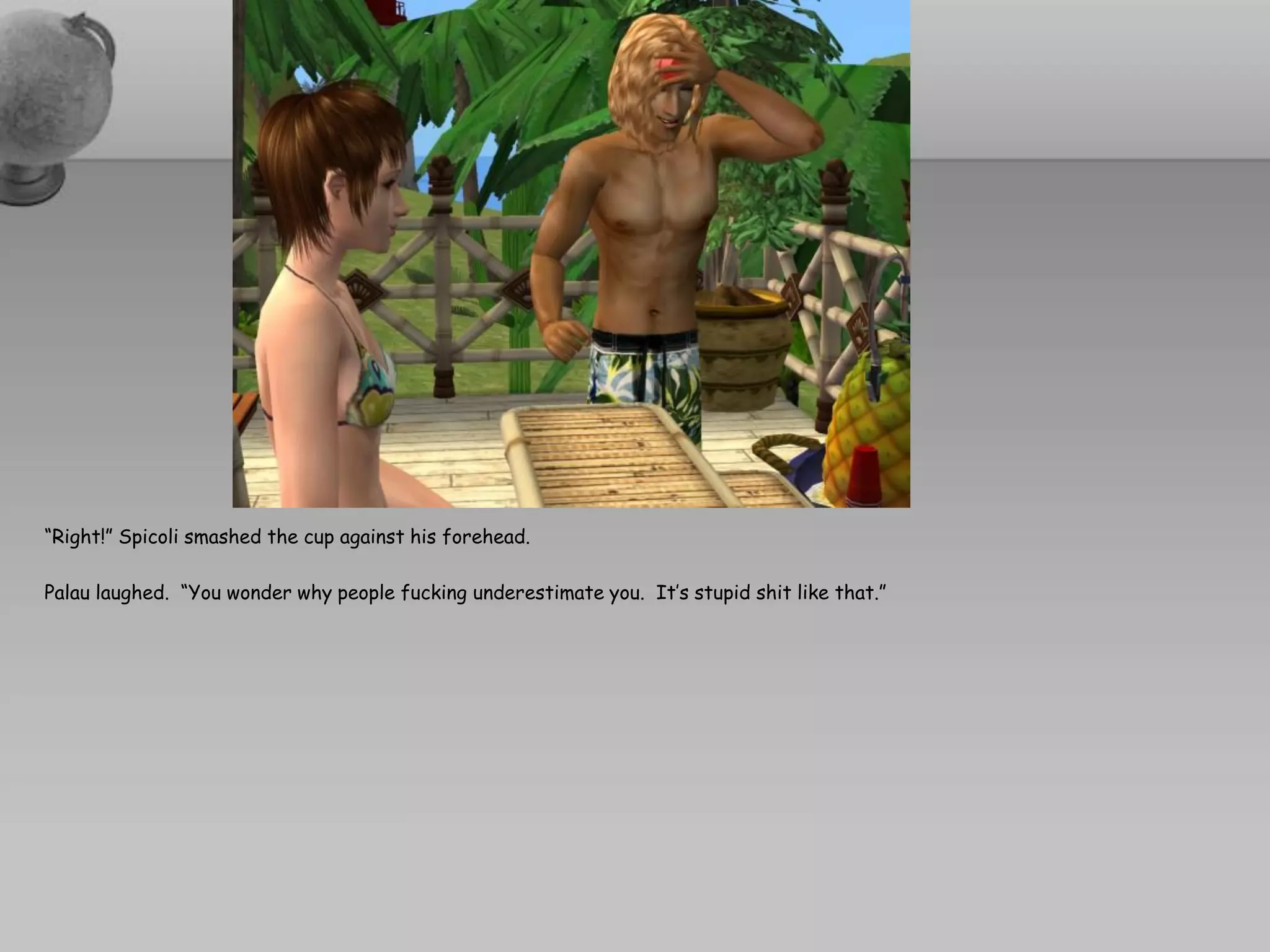 “Right!” Spicoli smashed the cup against his forehead.

Palau laughed. “You wonder why people fucking underestimate you. It’s stupid shit like that.”
 