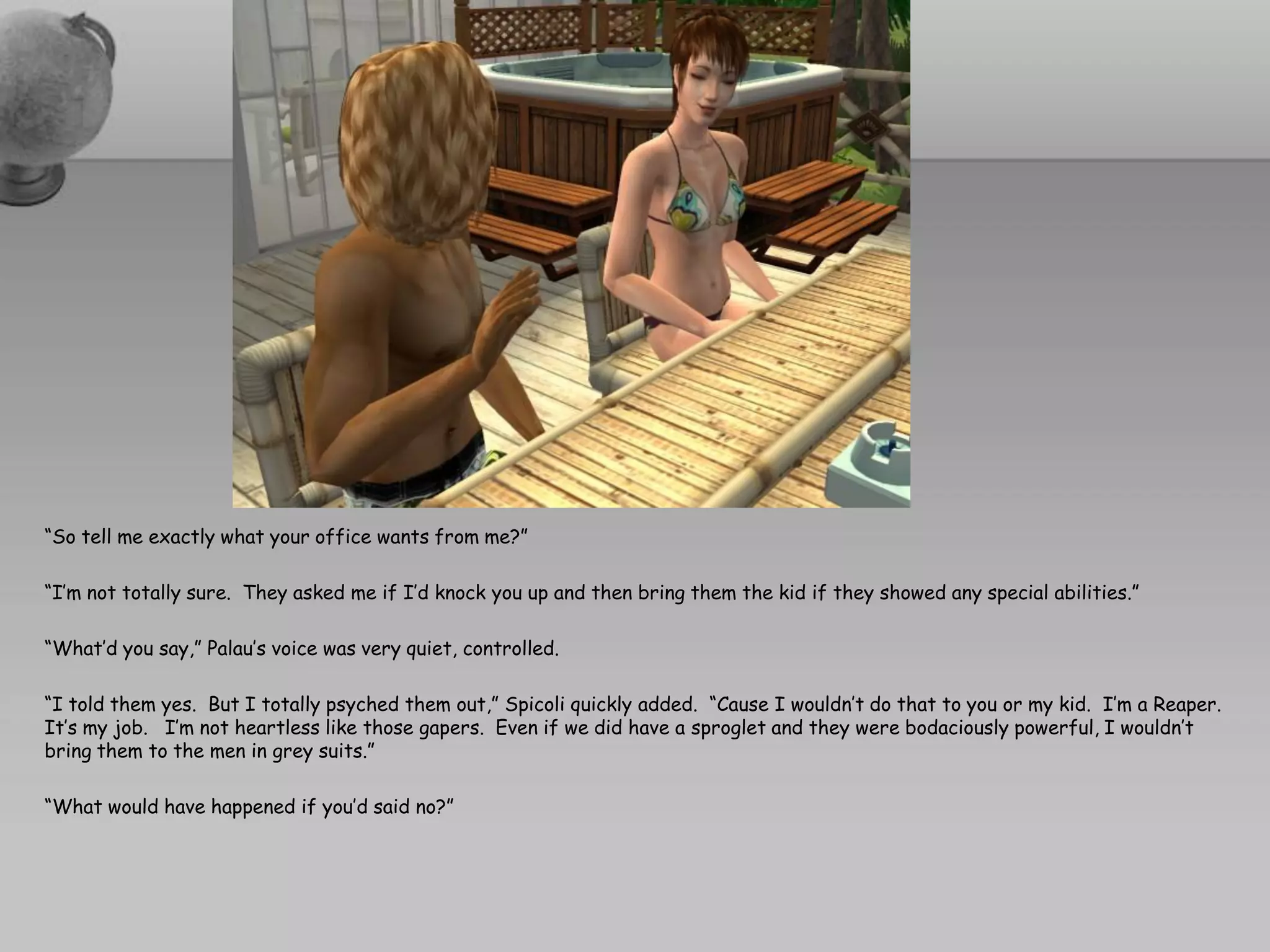 “So tell me exactly what your office wants from me?”

“I’m not totally sure. They asked me if I’d knock you up and then bring them the kid if they showed any special abilities.”

“What’d you say,” Palau’s voice was very quiet, controlled.

“I told them yes. But I totally psyched them out,” Spicoli quickly added. “Cause I wouldn’t do that to you or my kid. I’m a Reaper.
It’s my job. I’m not heartless like those gapers. Even if we did have a sproglet and they were bodaciously powerful, I wouldn’t
bring them to the men in grey suits.”

“What would have happened if you’d said no?”
 