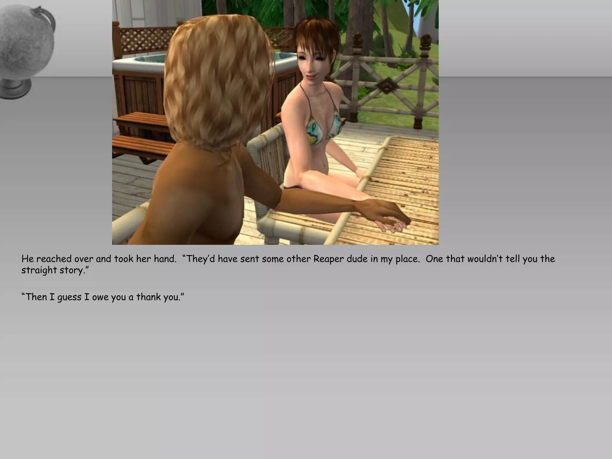 He reached over and took her hand. “They’d have sent some other Reaper dude in my place. One that wouldn’t tell you the
straight story.”

“Then I guess I owe you a thank you.”
 