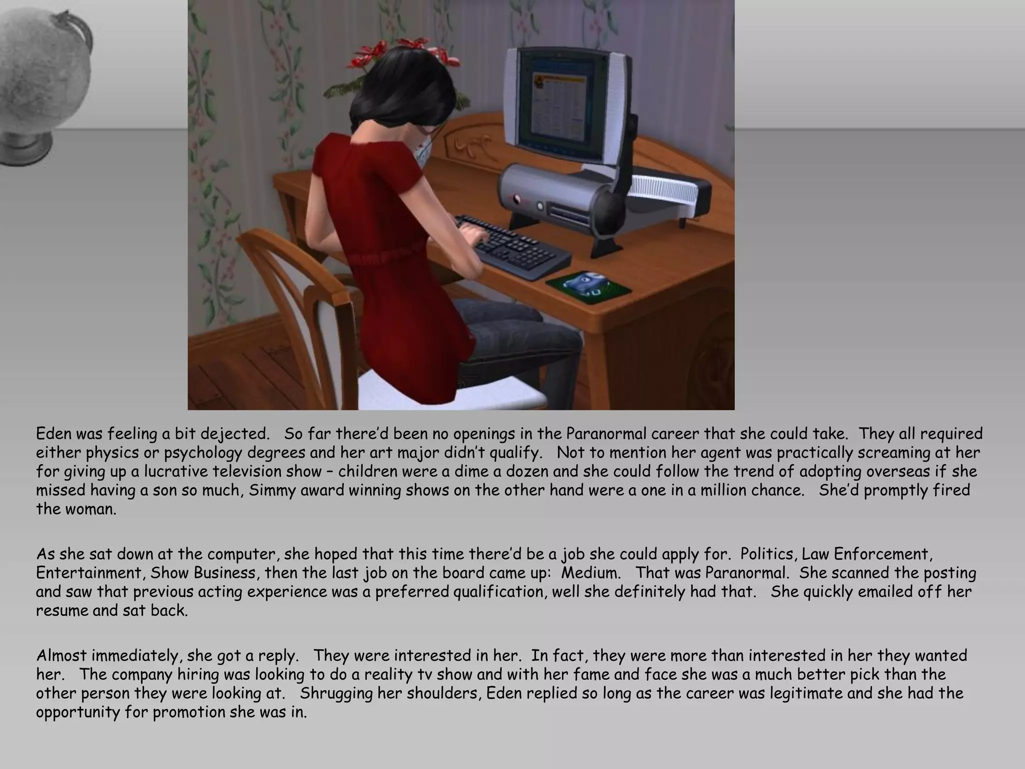 Eden was feeling a bit dejected. So far there’d been no openings in the Paranormal career that she could take. They all required
either physics or psychology degrees and her art major didn’t qualify. Not to mention her agent was practically screaming at her
for giving up a lucrative television show – children were a dime a dozen and she could follow the trend of adopting overseas if she
missed having a son so much, Simmy award winning shows on the other hand were a one in a million chance. She’d promptly fired
the woman.

As she sat down at the computer, she hoped that this time there’d be a job she could apply for. Politics, Law Enforcement,
Entertainment, Show Business, then the last job on the board came up: Medium. That was Paranormal. She scanned the posting
and saw that previous acting experience was a preferred qualification, well she definitely had that. She quickly emailed off her
resume and sat back.

Almost immediately, she got a reply. They were interested in her. In fact, they were more than interested in her they wanted
her. The company hiring was looking to do a reality tv show and with her fame and face she was a much better pick than the
other person they were looking at. Shrugging her shoulders, Eden replied so long as the career was legitimate and she had the
opportunity for promotion she was in.
 