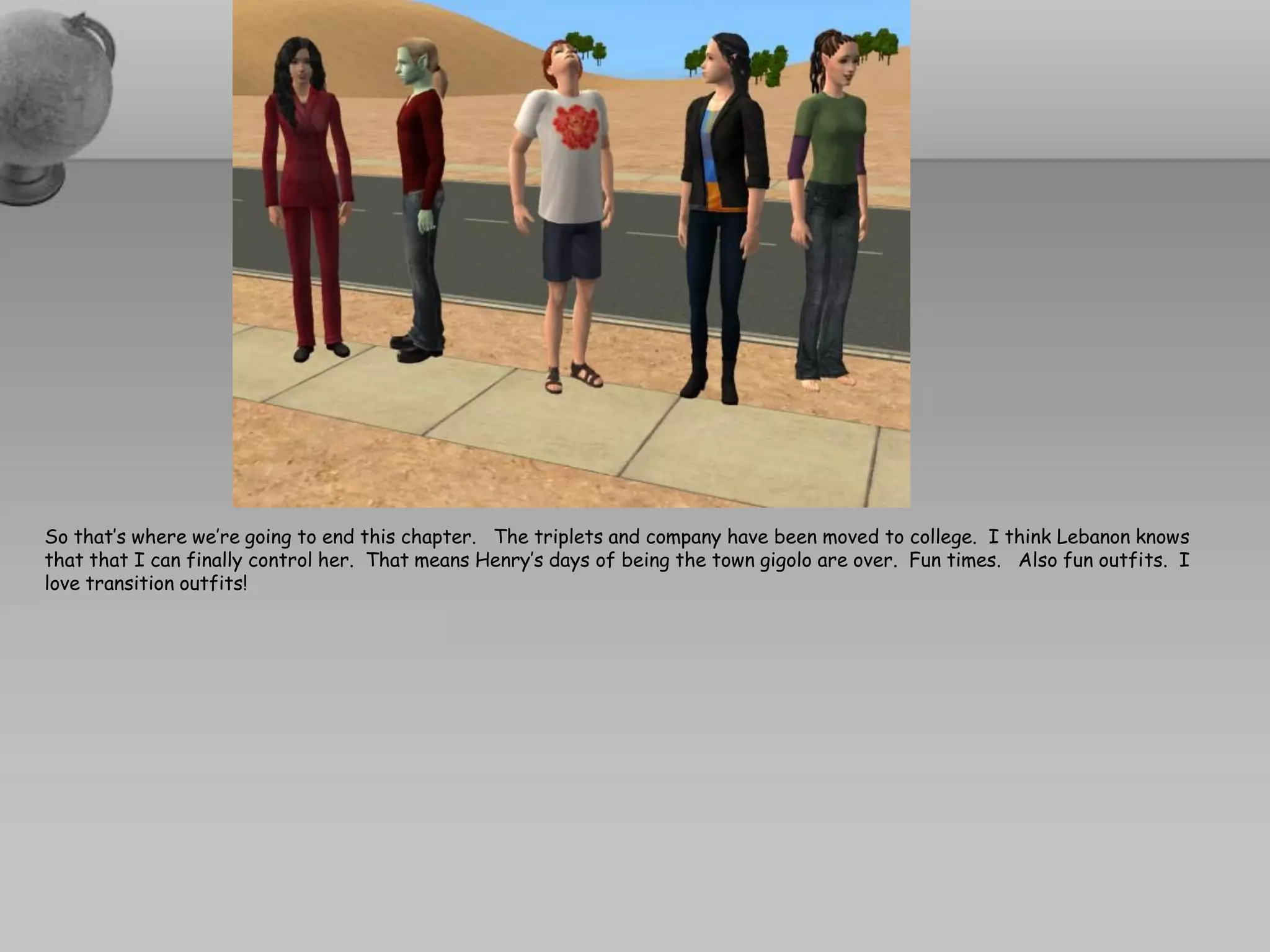 So that’s where we’re going to end this chapter. The triplets and company have been moved to college. I think Lebanon knows
that that I can finally control her. That means Henry’s days of being the town gigolo are over. Fun times. Also fun outfits. I
love transition outfits!
 