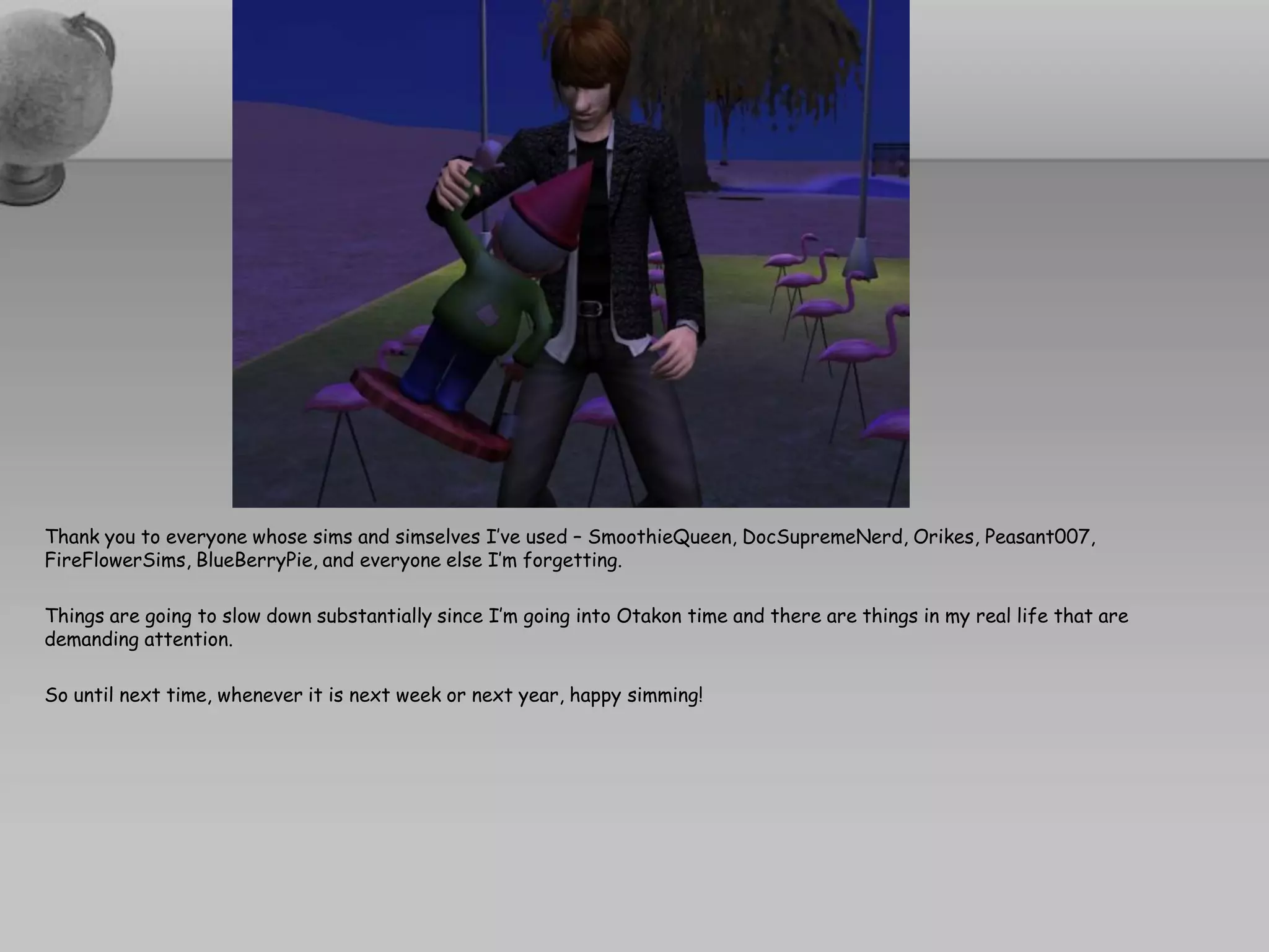 Thank you to everyone whose sims and simselves I’ve used – SmoothieQueen, DocSupremeNerd, Orikes, Peasant007,
FireFlowerSims, BlueBerryPie, and everyone else I’m forgetting.

Things are going to slow down substantially since I’m going into Otakon time and there are things in my real life that are
demanding attention.

So until next time, whenever it is next week or next year, happy simming!
 