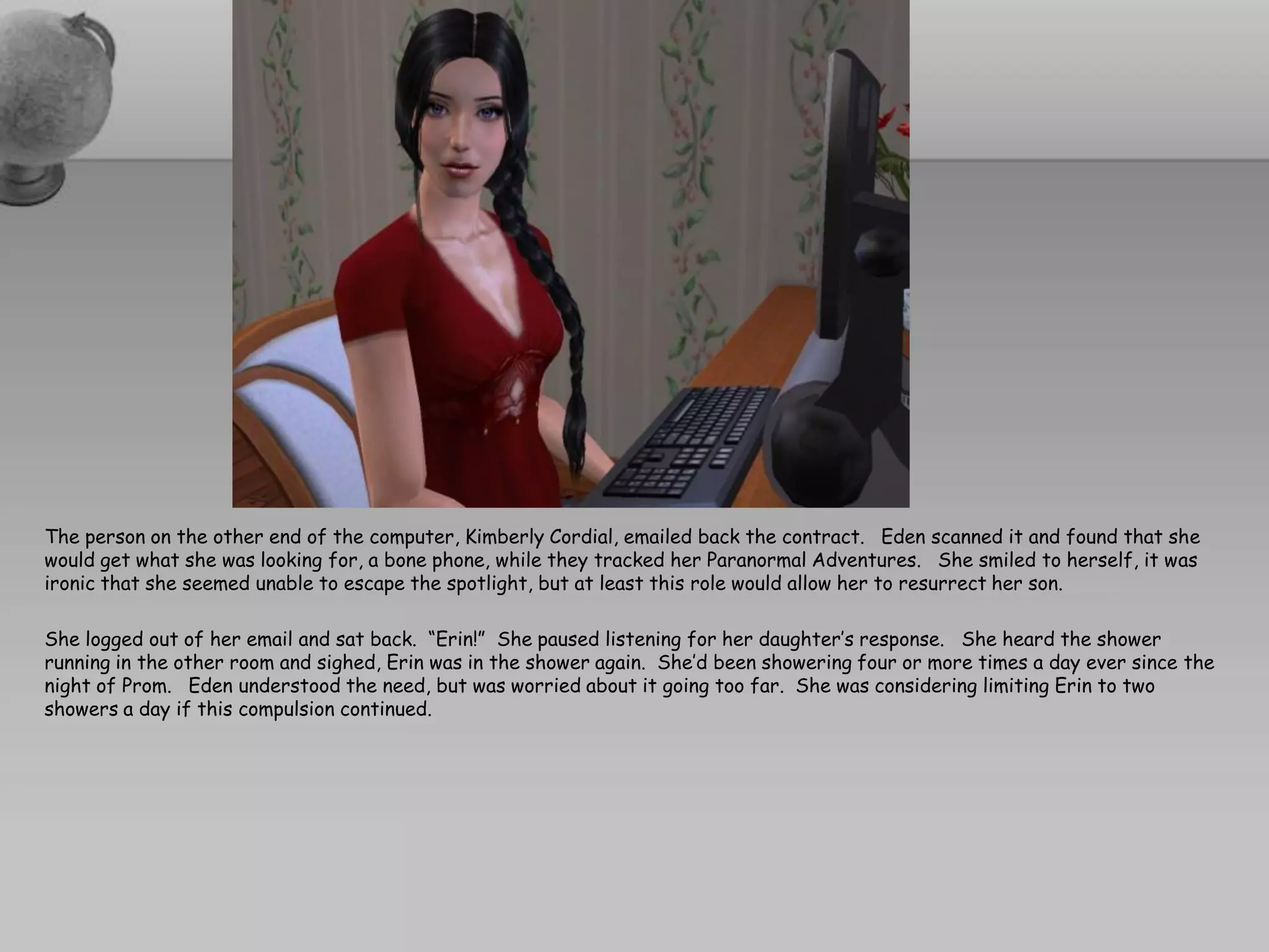 The person on the other end of the computer, Kimberly Cordial, emailed back the contract. Eden scanned it and found that she
would get what she was looking for, a bone phone, while they tracked her Paranormal Adventures. She smiled to herself, it was
ironic that she seemed unable to escape the spotlight, but at least this role would allow her to resurrect her son.

She logged out of her email and sat back. “Erin!” She paused listening for her daughter’s response. She heard the shower
running in the other room and sighed, Erin was in the shower again. She’d been showering four or more times a day ever since the
night of Prom. Eden understood the need, but was worried about it going too far. She was considering limiting Erin to two
showers a day if this compulsion continued.
 