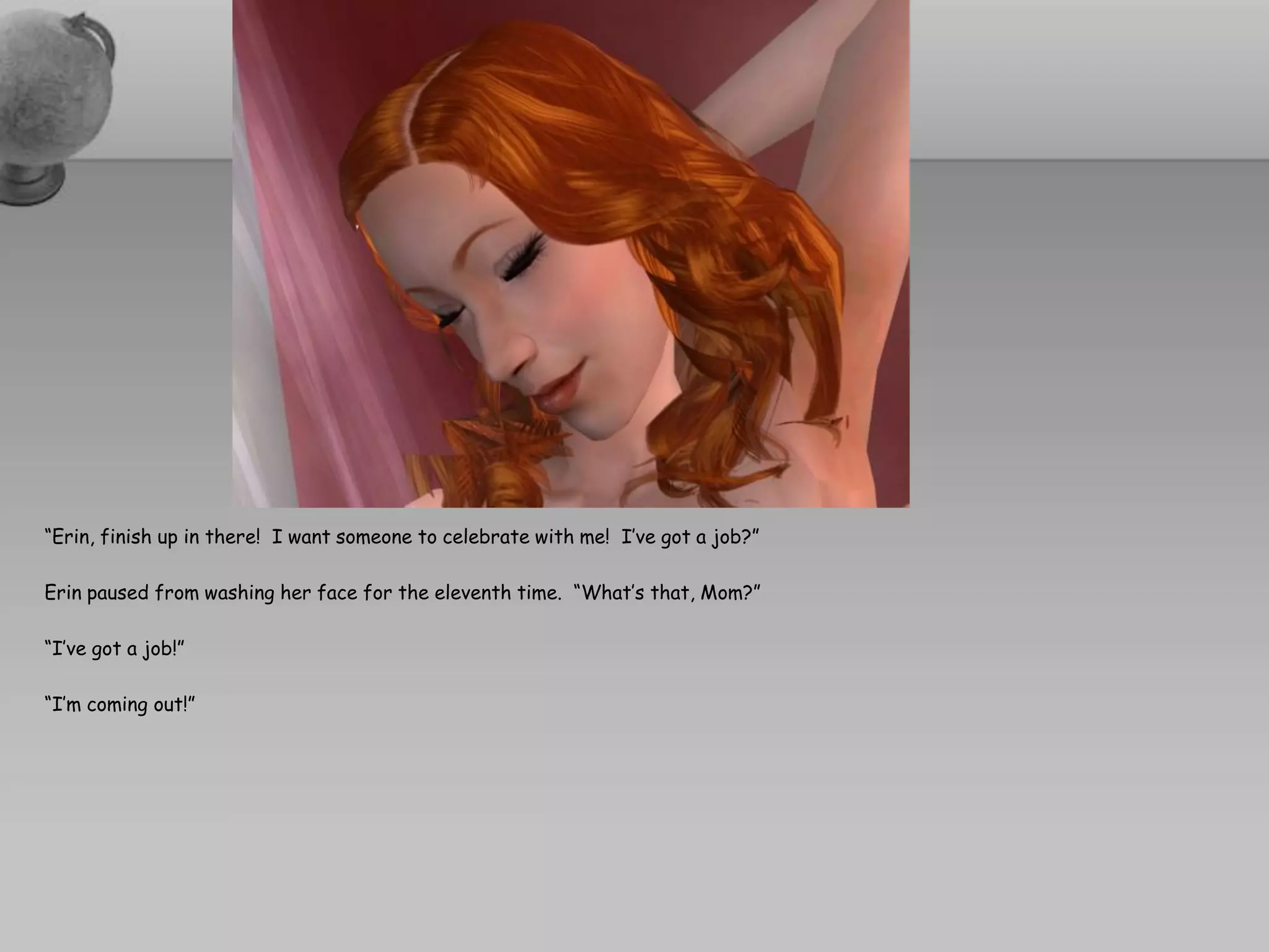 “Erin, finish up in there! I want someone to celebrate with me! I’ve got a job?”

Erin paused from washing her face for the eleventh time. “What’s that, Mom?”

“I’ve got a job!”

“I’m coming out!”
 