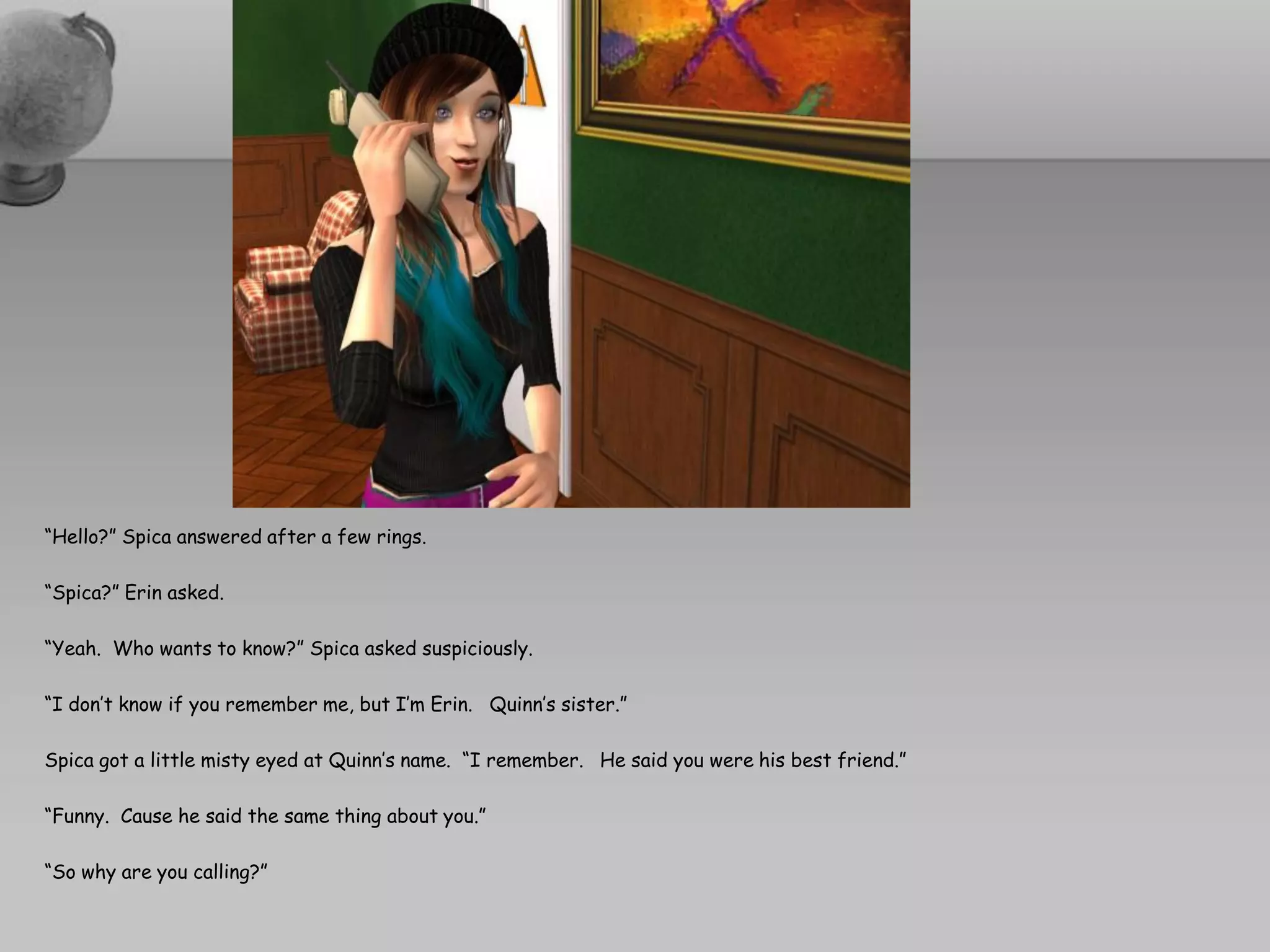 “Hello?” Spica answered after a few rings.

“Spica?” Erin asked.

“Yeah. Who wants to know?” Spica asked suspiciously.

“I don’t know if you remember me, but I’m Erin. Quinn’s sister.”

Spica got a little misty eyed at Quinn’s name. “I remember. He said you were his best friend.”

“Funny. Cause he said the same thing about you.”

“So why are you calling?”
 