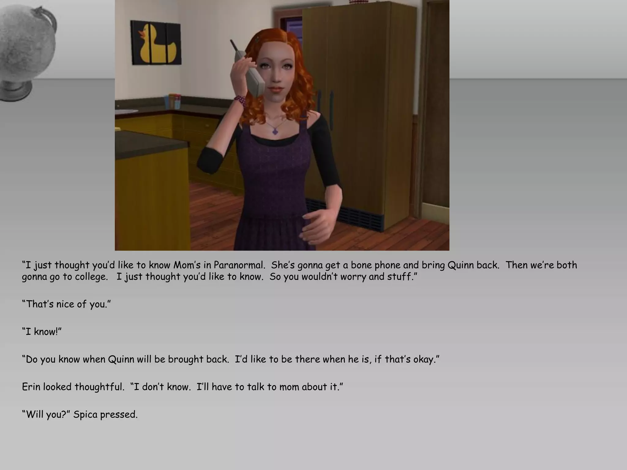 “I just thought you’d like to know Mom’s in Paranormal. She’s gonna get a bone phone and bring Quinn back. Then we’re both
gonna go to college. I just thought you’d like to know. So you wouldn’t worry and stuff.”

“That’s nice of you.”

“I know!”

“Do you know when Quinn will be brought back. I’d like to be there when he is, if that’s okay.”

Erin looked thoughtful. “I don’t know. I’ll have to talk to mom about it.”

“Will you?” Spica pressed.
 