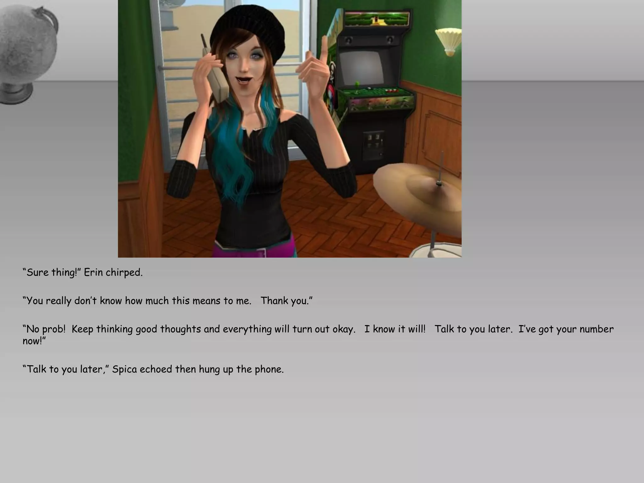 “Sure thing!” Erin chirped.

“You really don’t know how much this means to me. Thank you.”

“No prob! Keep thinking good thoughts and everything will turn out okay. I know it will! Talk to you later. I’ve got your number
now!”

“Talk to you later,” Spica echoed then hung up the phone.
 