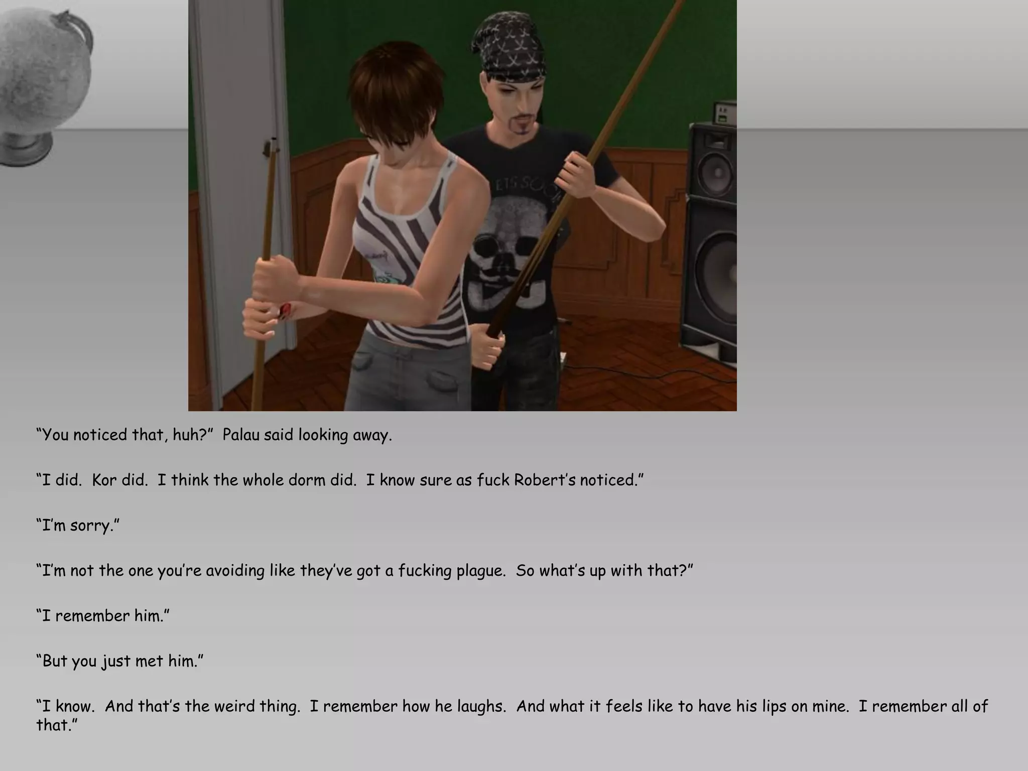 “You noticed that, huh?” Palau said looking away.

“I did. Kor did. I think the whole dorm did. I know sure as fuck Robert’s noticed.”

“I’m sorry.”

“I’m not the one you’re avoiding like they’ve got a fucking plague. So what’s up with that?”

“I remember him.”

“But you just met him.”

“I know. And that’s the weird thing. I remember how he laughs. And what it feels like to have his lips on mine. I remember all of
that.”
 