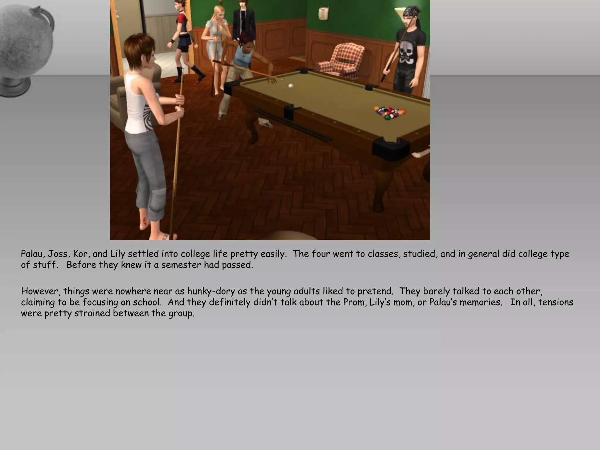 Palau, Joss, Kor, and Lily settled into college life pretty easily. The four went to classes, studied, and in general did college type
of stuff. Before they knew it a semester had passed.

However, things were nowhere near as hunky-dory as the young adults liked to pretend. They barely talked to each other,
claiming to be focusing on school. And they definitely didn’t talk about the Prom, Lily’s mom, or Palau’s memories. In all, tensions
were pretty strained between the group.
 