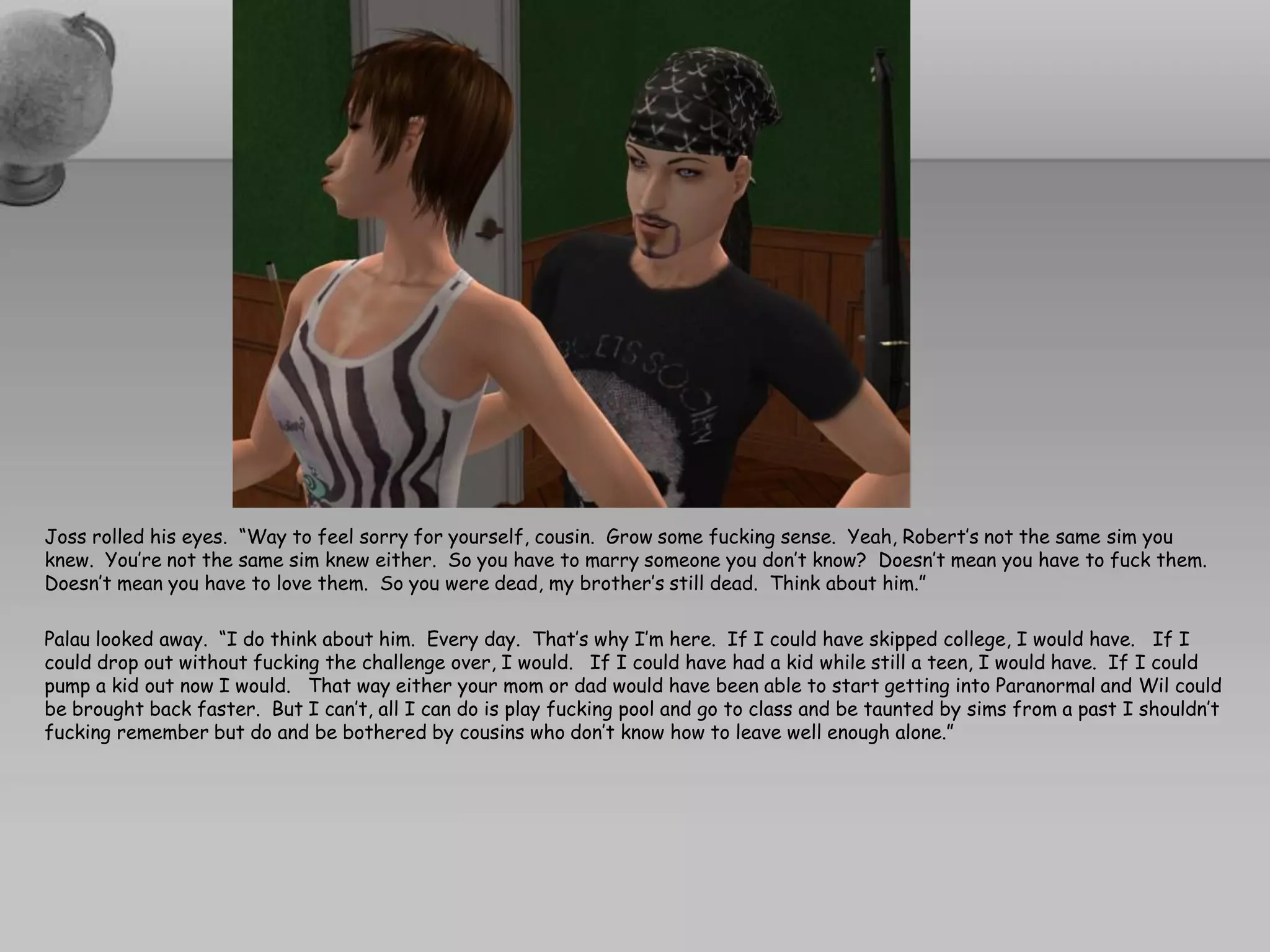 Joss rolled his eyes. “Way to feel sorry for yourself, cousin. Grow some fucking sense. Yeah, Robert’s not the same sim you
knew. You’re not the same sim knew either. So you have to marry someone you don’t know? Doesn’t mean you have to fuck them.
Doesn’t mean you have to love them. So you were dead, my brother’s still dead. Think about him.”

Palau looked away. “I do think about him. Every day. That’s why I’m here. If I could have skipped college, I would have. If I
could drop out without fucking the challenge over, I would. If I could have had a kid while still a teen, I would have. If I could
pump a kid out now I would. That way either your mom or dad would have been able to start getting into Paranormal and Wil could
be brought back faster. But I can’t, all I can do is play fucking pool and go to class and be taunted by sims from a past I shouldn’t
fucking remember but do and be bothered by cousins who don’t know how to leave well enough alone.”
 