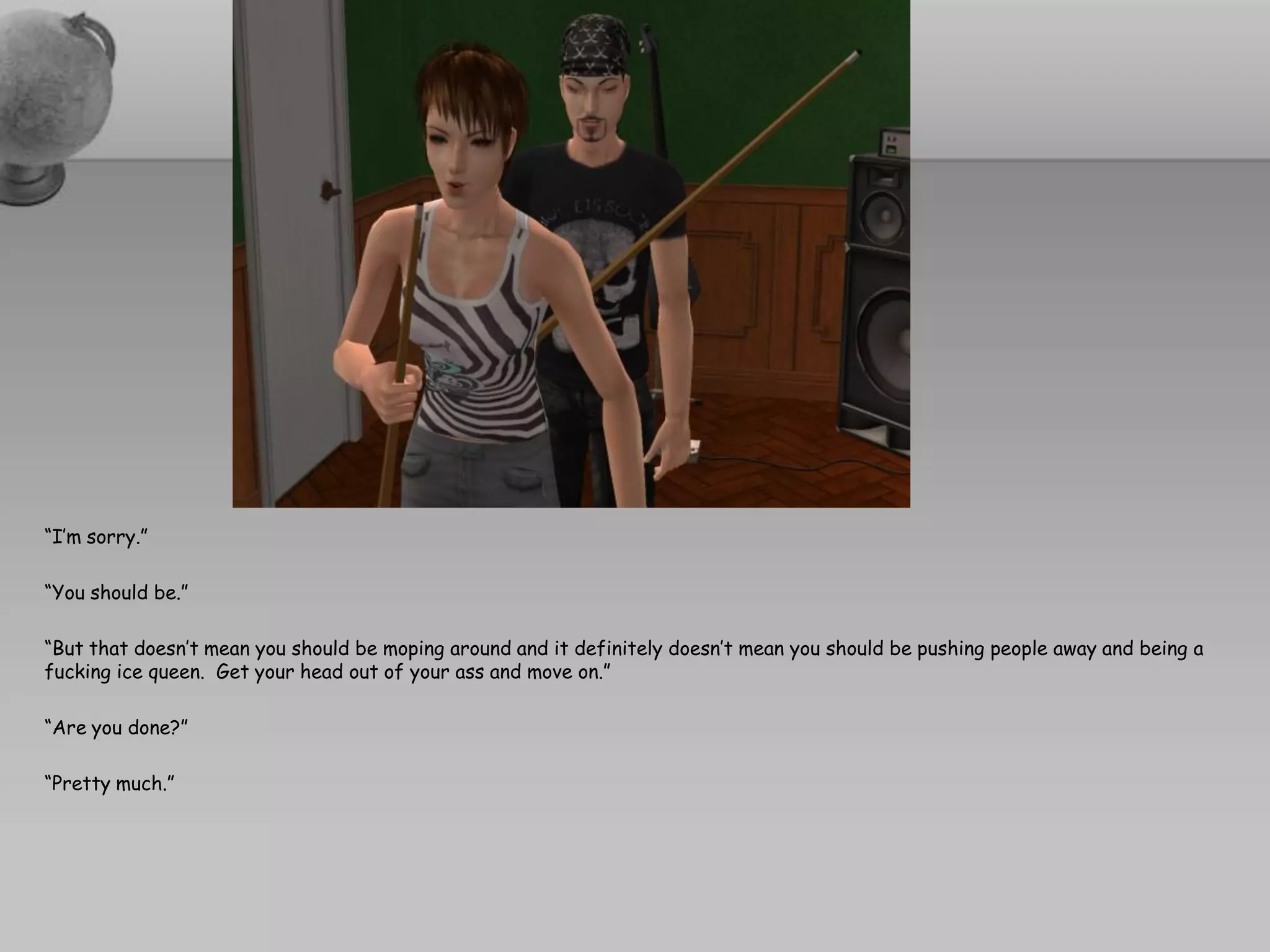 “I’m sorry.”

“You should be.”

“But that doesn’t mean you should be moping around and it definitely doesn’t mean you should be pushing people away and being a
fucking ice queen. Get your head out of your ass and move on.”

“Are you done?”

“Pretty much.”
 