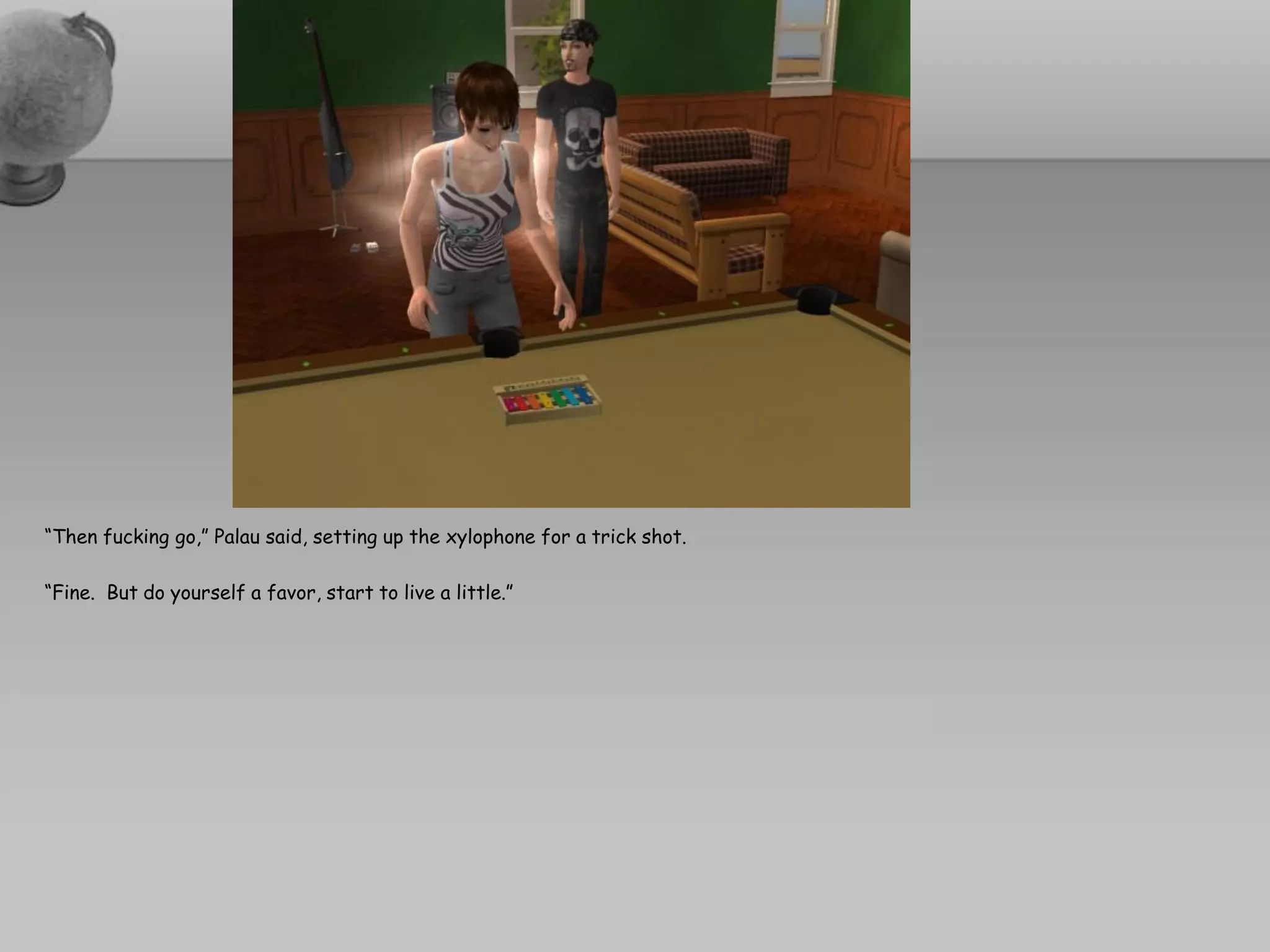 “Then fucking go,” Palau said, setting up the xylophone for a trick shot.

“Fine. But do yourself a favor, start to live a little.”
 