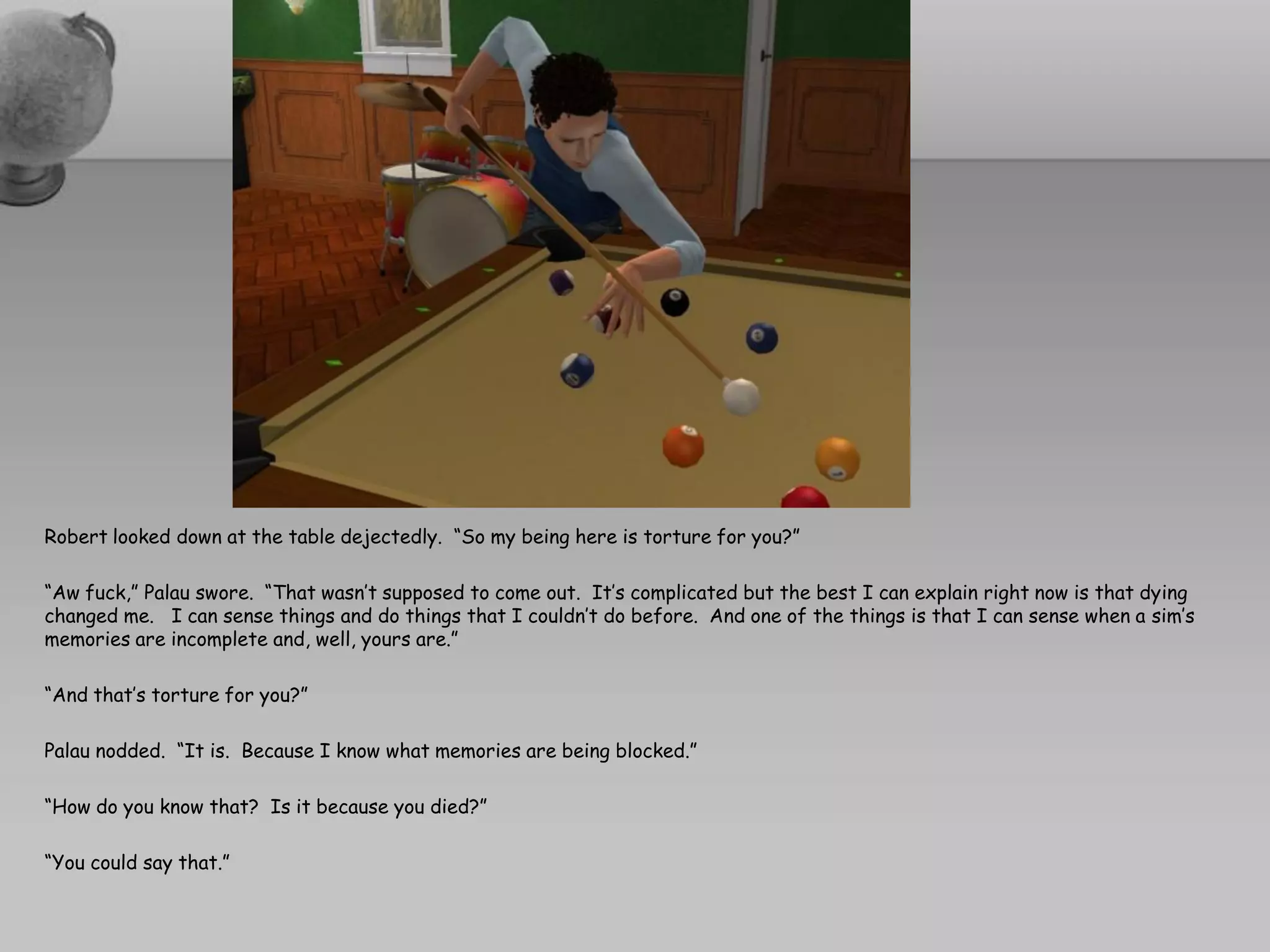 Robert looked down at the table dejectedly. “So my being here is torture for you?”

“Aw fuck,” Palau swore. “That wasn’t supposed to come out. It’s complicated but the best I can explain right now is that dying
changed me. I can sense things and do things that I couldn’t do before. And one of the things is that I can sense when a sim’s
memories are incomplete and, well, yours are.”

“And that’s torture for you?”

Palau nodded. “It is. Because I know what memories are being blocked.”

“How do you know that? Is it because you died?”

“You could say that.”
 