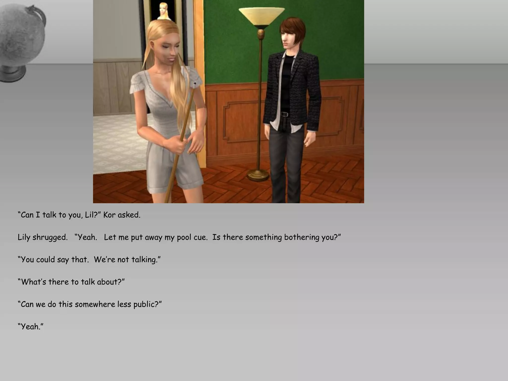 “Can I talk to you, Lil?” Kor asked.

Lily shrugged. “Yeah. Let me put away my pool cue. Is there something bothering you?”

“You could say that. We’re not talking.”

“What’s there to talk about?”

“Can we do this somewhere less public?”

“Yeah.”
 