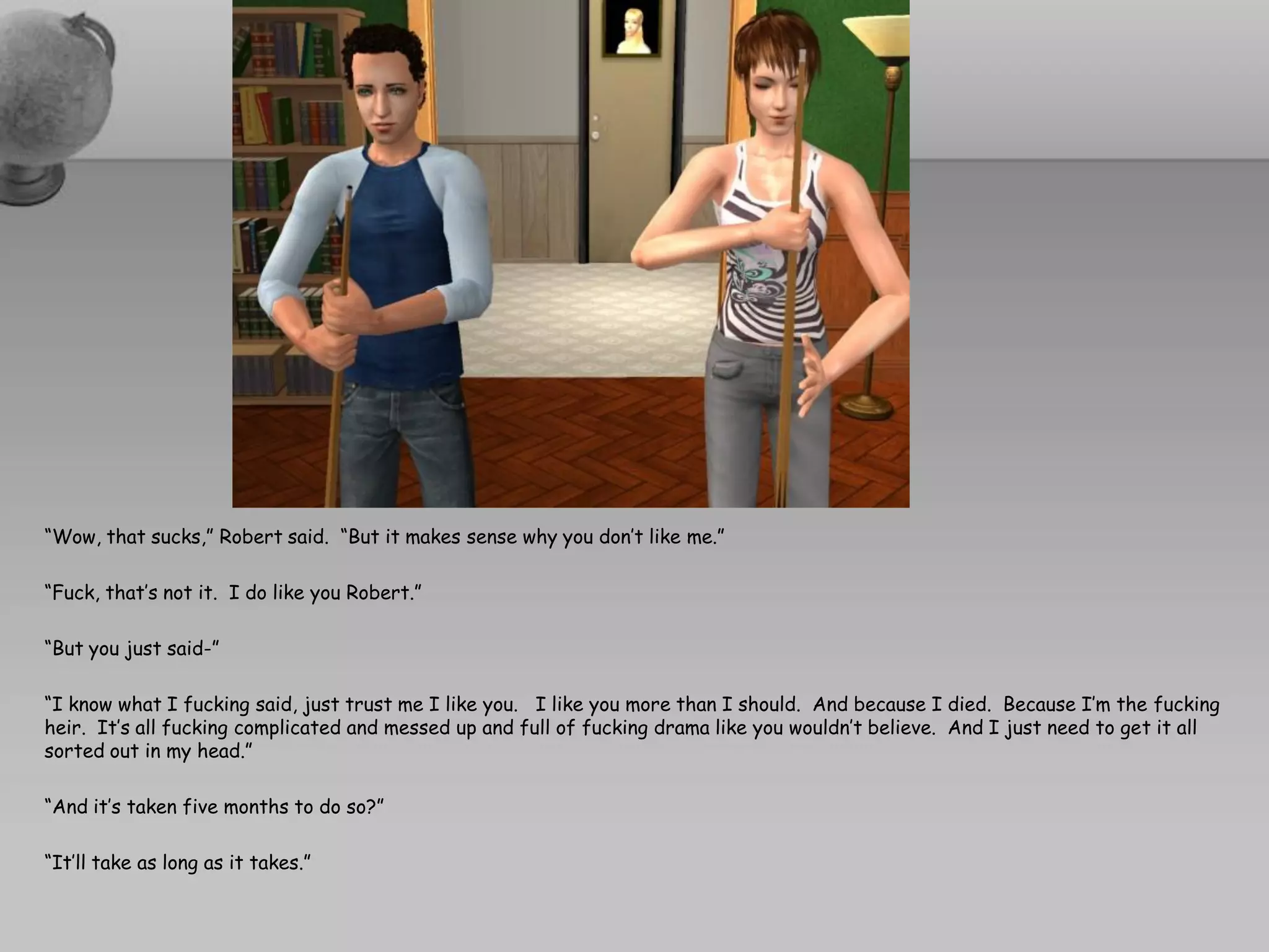 “Wow, that sucks,” Robert said. “But it makes sense why you don’t like me.”

“Fuck, that’s not it. I do like you Robert.”

“But you just said-”

“I know what I fucking said, just trust me I like you. I like you more than I should. And because I died. Because I’m the fucking
heir. It’s all fucking complicated and messed up and full of fucking drama like you wouldn’t believe. And I just need to get it all
sorted out in my head.”

“And it’s taken five months to do so?”

“It’ll take as long as it takes.”
 