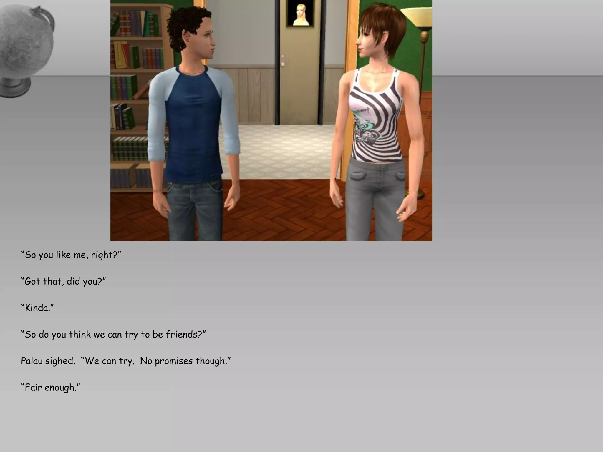 “So you like me, right?”

“Got that, did you?”

“Kinda.”

“So do you think we can try to be friends?”

Palau sighed. “We can try. No promises though.”

“Fair enough.”
 