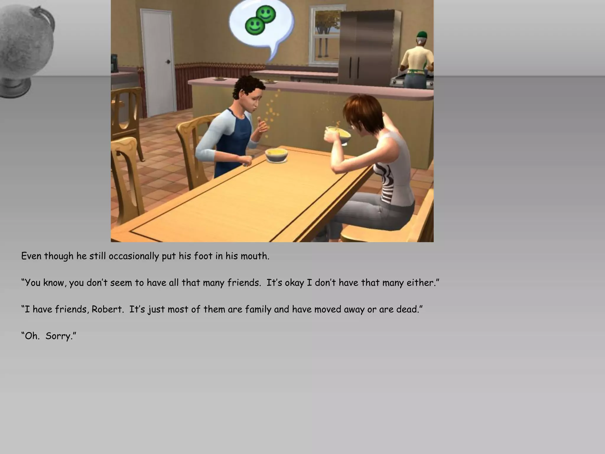 Even though he still occasionally put his foot in his mouth.

“You know, you don’t seem to have all that many friends. It’s okay I don’t have that many either.”

“I have friends, Robert. It’s just most of them are family and have moved away or are dead.”

“Oh. Sorry.”
 