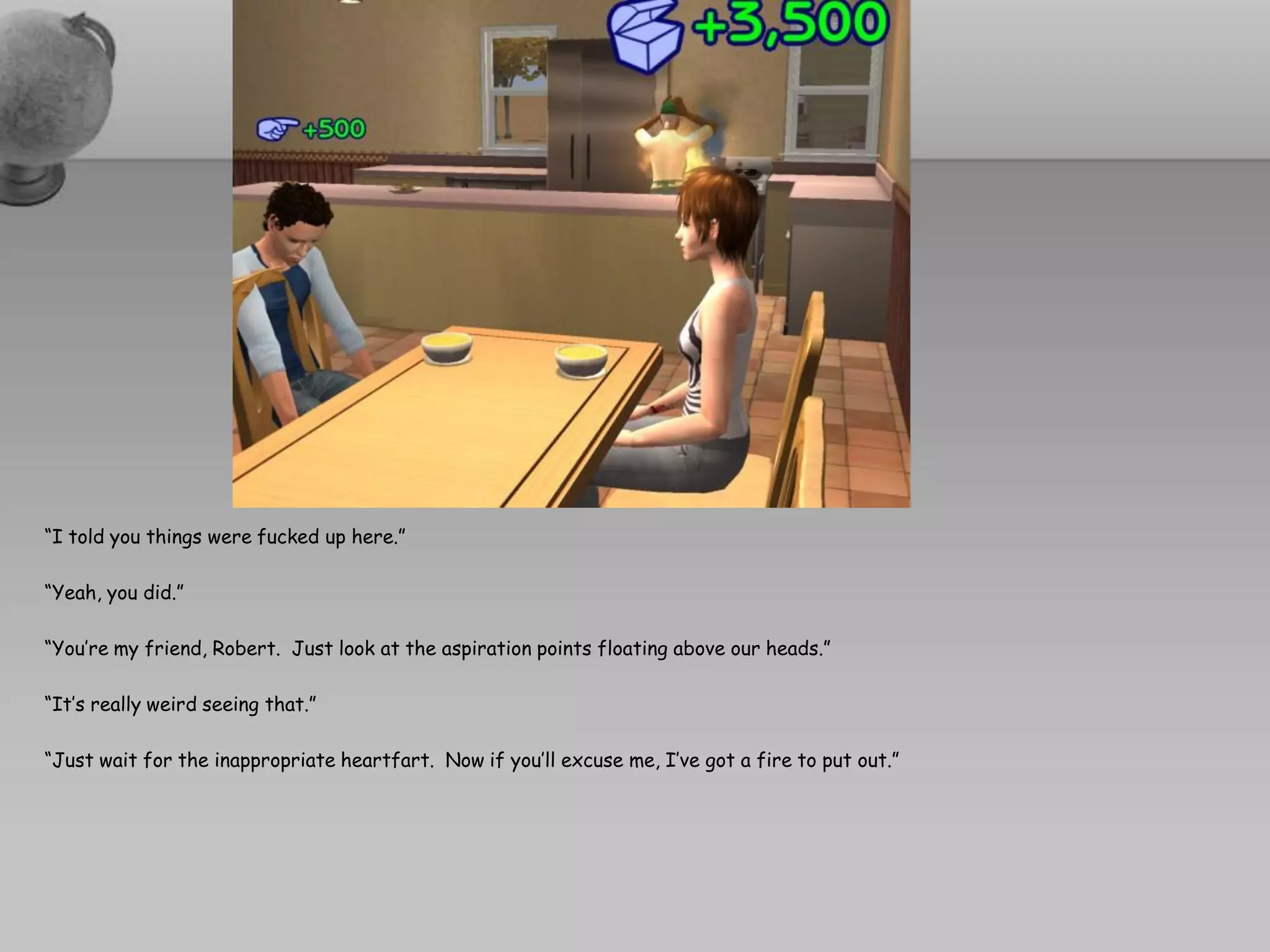 “I told you things were fucked up here.”

“Yeah, you did.”

“You’re my friend, Robert. Just look at the aspiration points floating above our heads.”

“It’s really weird seeing that.”

“Just wait for the inappropriate heartfart. Now if you’ll excuse me, I’ve got a fire to put out.”
 