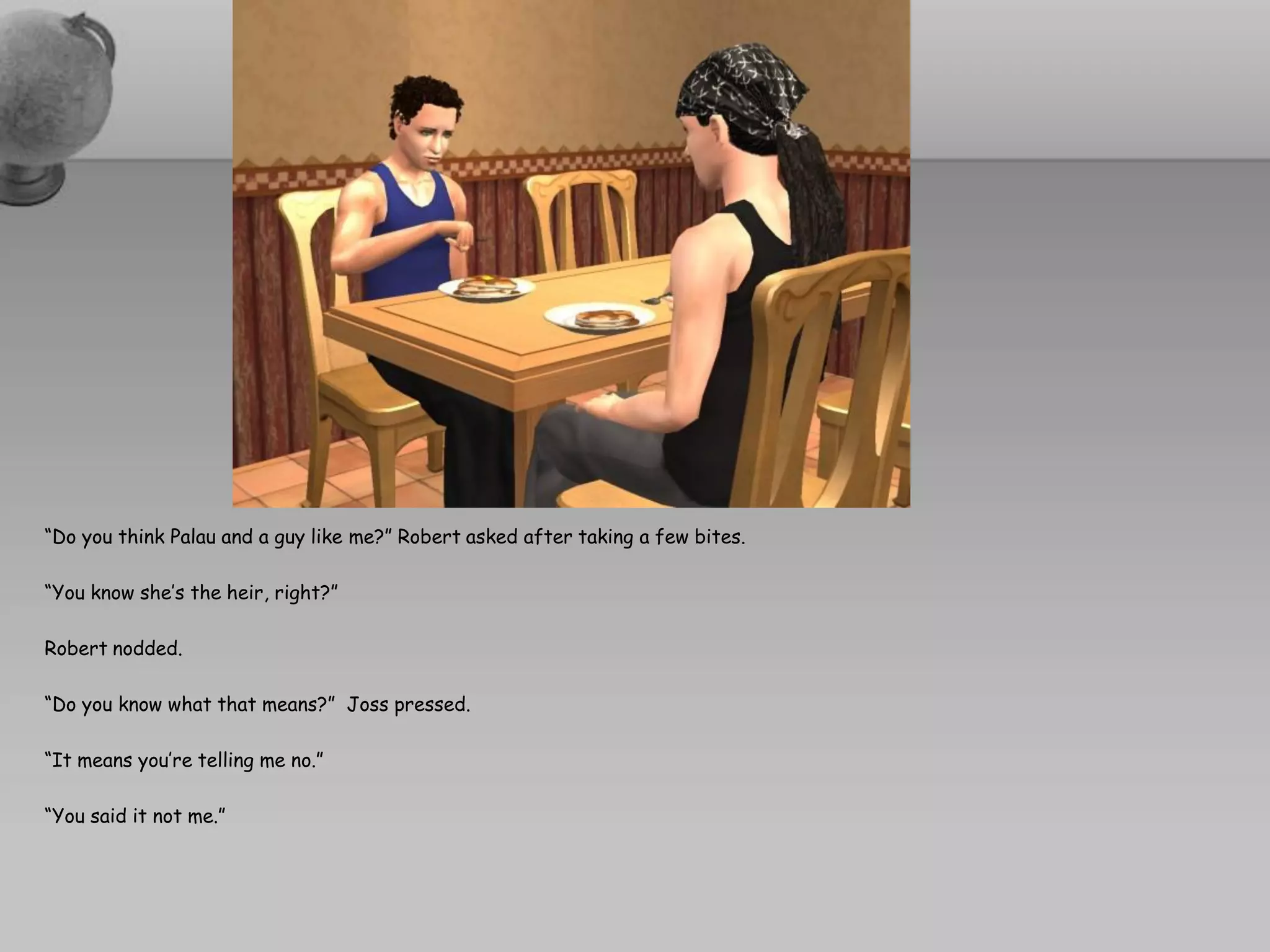 “Do you think Palau and a guy like me?” Robert asked after taking a few bites.

“You know she’s the heir, right?”

Robert nodded.

“Do you know what that means?” Joss pressed.

“It means you’re telling me no.”

“You said it not me.”
 