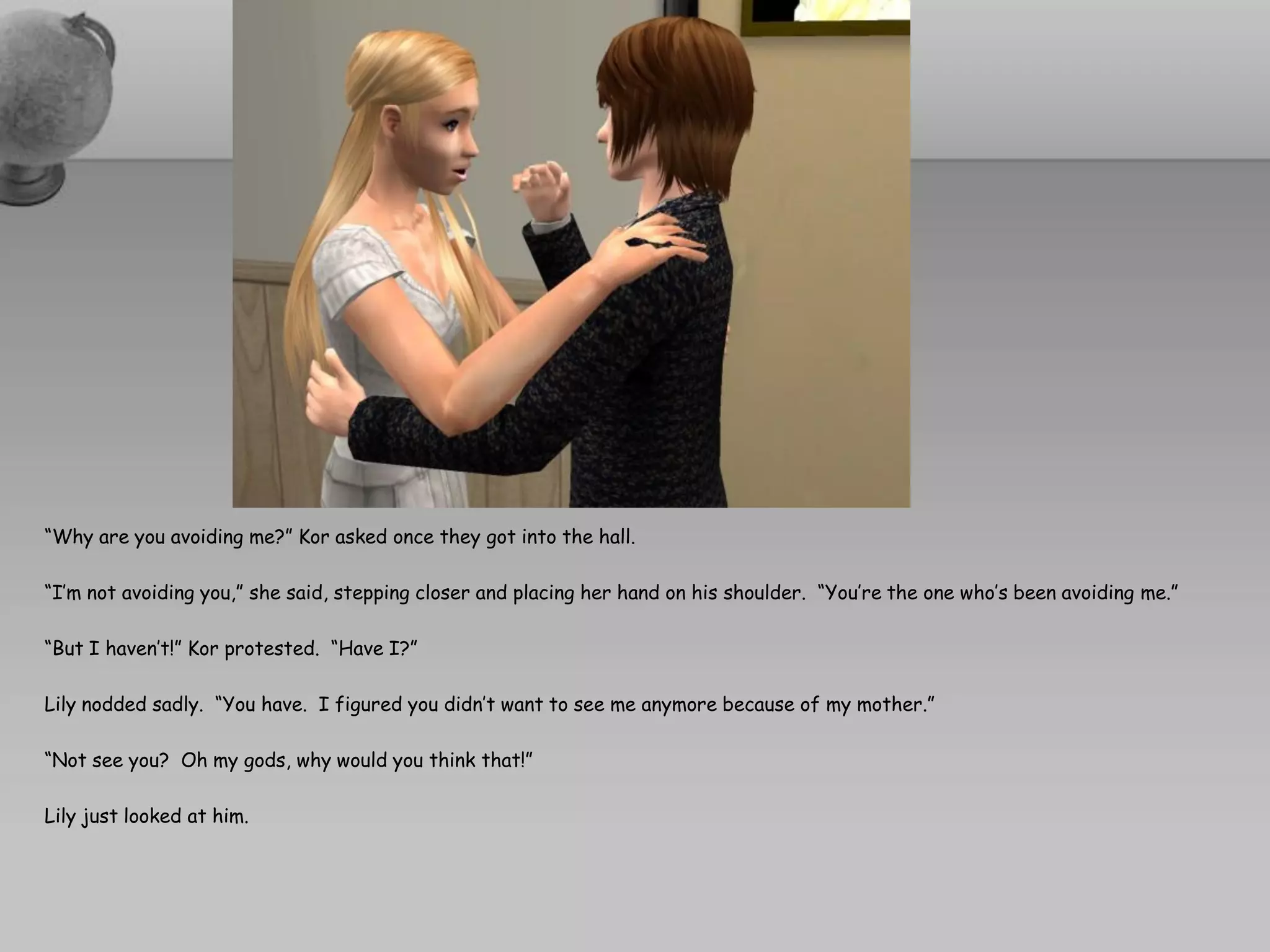 “Why are you avoiding me?” Kor asked once they got into the hall.

“I’m not avoiding you,” she said, stepping closer and placing her hand on his shoulder. “You’re the one who’s been avoiding me.”

“But I haven’t!” Kor protested. “Have I?”

Lily nodded sadly. “You have. I figured you didn’t want to see me anymore because of my mother.”

“Not see you? Oh my gods, why would you think that!”

Lily just looked at him.
 