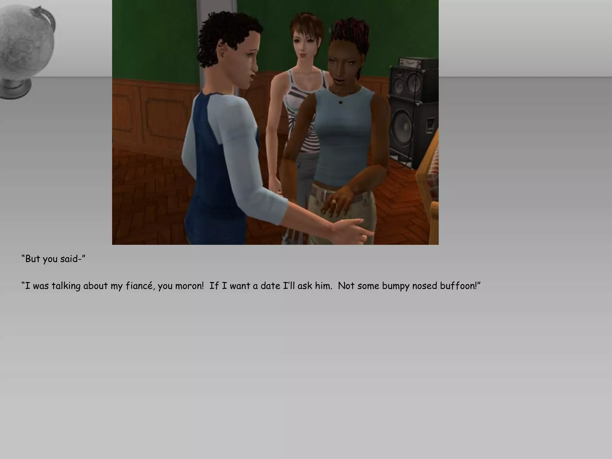 “But you said-”

“I was talking about my fiancé, you moron! If I want a date I’ll ask him. Not some bumpy nosed buffoon!”
 