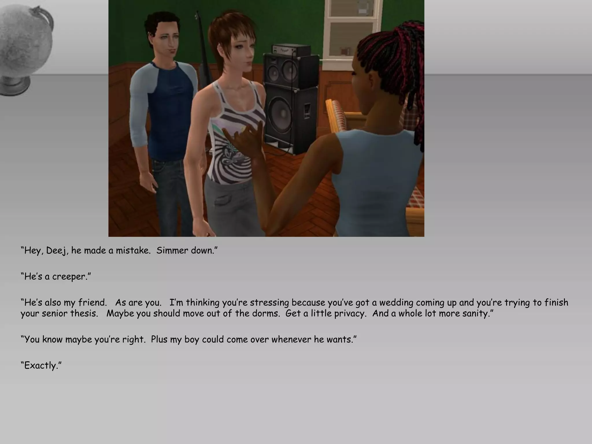 “Hey, Deej, he made a mistake. Simmer down.”

“He’s a creeper.”

“He’s also my friend. As are you. I’m thinking you’re stressing because you’ve got a wedding coming up and you’re trying to finish
your senior thesis. Maybe you should move out of the dorms. Get a little privacy. And a whole lot more sanity.”

“You know maybe you’re right. Plus my boy could come over whenever he wants.”

“Exactly.”
 