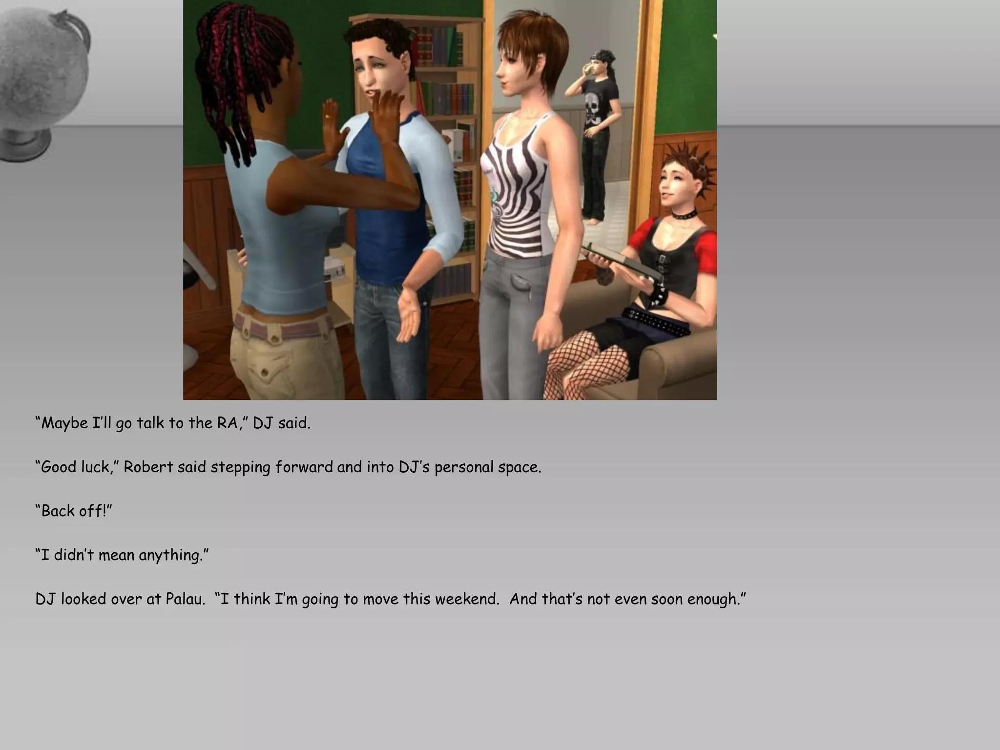 “Maybe I’ll go talk to the RA,” DJ said.

“Good luck,” Robert said stepping forward and into DJ’s personal space.

“Back off!”

“I didn’t mean anything.”

DJ looked over at Palau. “I think I’m going to move this weekend. And that’s not even soon enough.”
 
