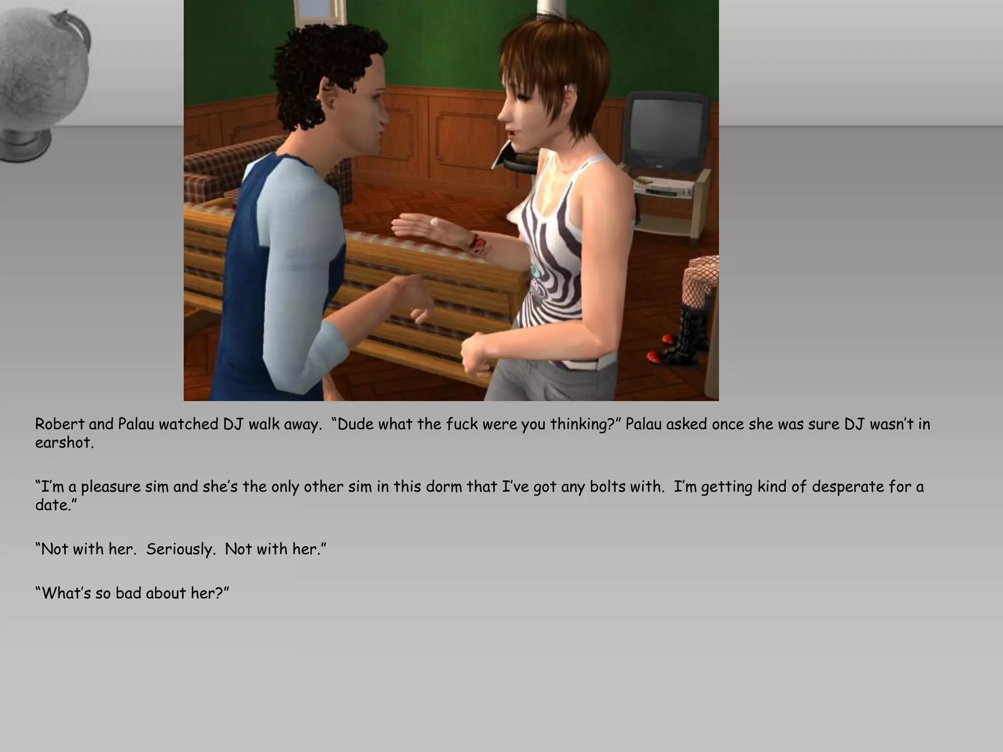 Robert and Palau watched DJ walk away. “Dude what the fuck were you thinking?” Palau asked once she was sure DJ wasn’t in
earshot.

“I’m a pleasure sim and she’s the only other sim in this dorm that I’ve got any bolts with. I’m getting kind of desperate for a
date.”

“Not with her. Seriously. Not with her.”

“What’s so bad about her?”
 
