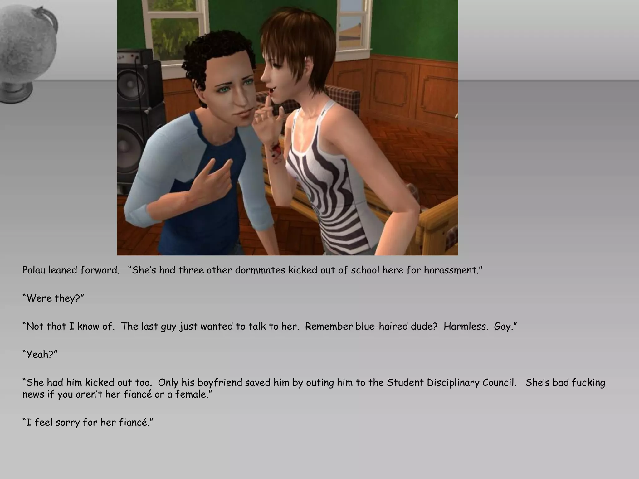 Palau leaned forward. “She’s had three other dormmates kicked out of school here for harassment.”

“Were they?”

“Not that I know of. The last guy just wanted to talk to her. Remember blue-haired dude? Harmless. Gay.”

“Yeah?”

“She had him kicked out too. Only his boyfriend saved him by outing him to the Student Disciplinary Council. She’s bad fucking
news if you aren’t her fiancé or a female.”

“I feel sorry for her fiancé.”
 