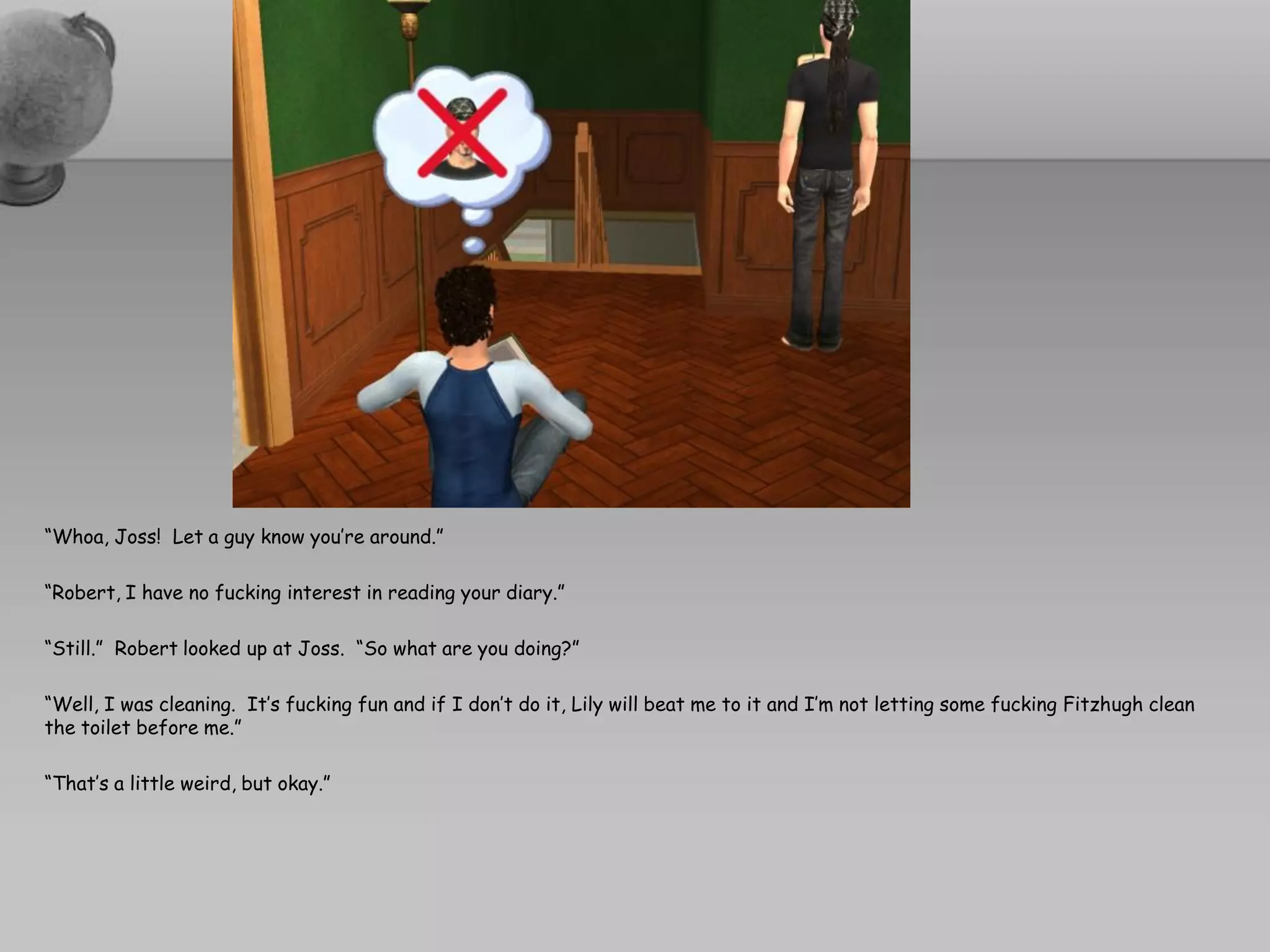 “Whoa, Joss! Let a guy know you’re around.”

“Robert, I have no fucking interest in reading your diary.”

“Still.” Robert looked up at Joss. “So what are you doing?”

“Well, I was cleaning. It’s fucking fun and if I don’t do it, Lily will beat me to it and I’m not letting some fucking Fitzhugh clean
the toilet before me.”

“That’s a little weird, but okay.”
 