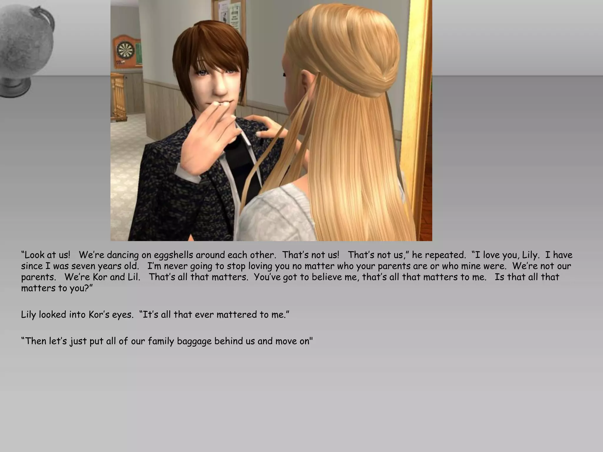 “Look at us! We’re dancing on eggshells around each other. That’s not us! That’s not us,” he repeated. “I love you, Lily. I have
since I was seven years old. I’m never going to stop loving you no matter who your parents are or who mine were. We’re not our
parents. We’re Kor and Lil. That’s all that matters. You’ve got to believe me, that’s all that matters to me. Is that all that
matters to you?”

Lily looked into Kor’s eyes. “It’s all that ever mattered to me.”

“Then let’s just put all of our family baggage behind us and move on"
 