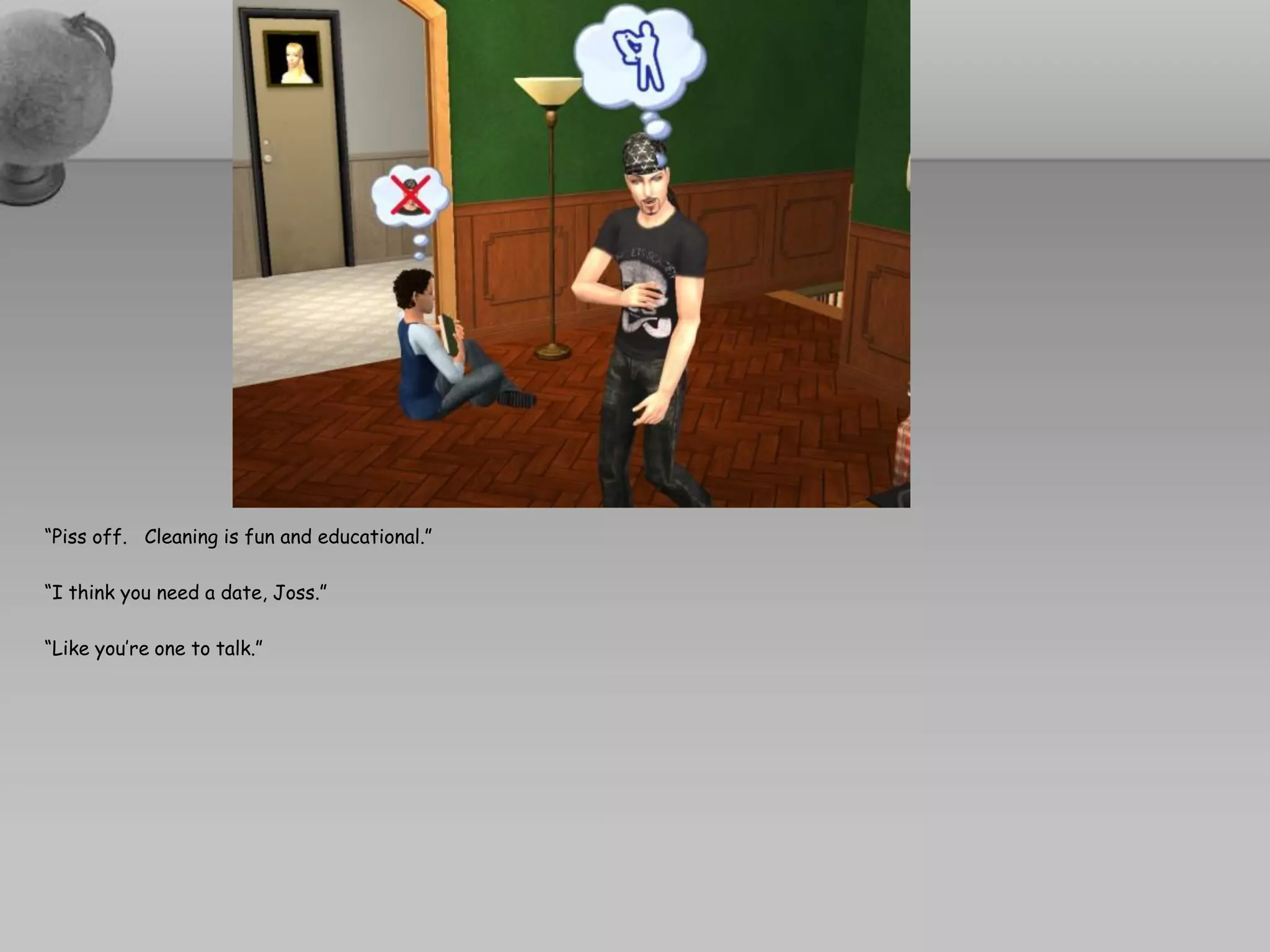 “Piss off. Cleaning is fun and educational.”

“I think you need a date, Joss.”

“Like you’re one to talk.”
 