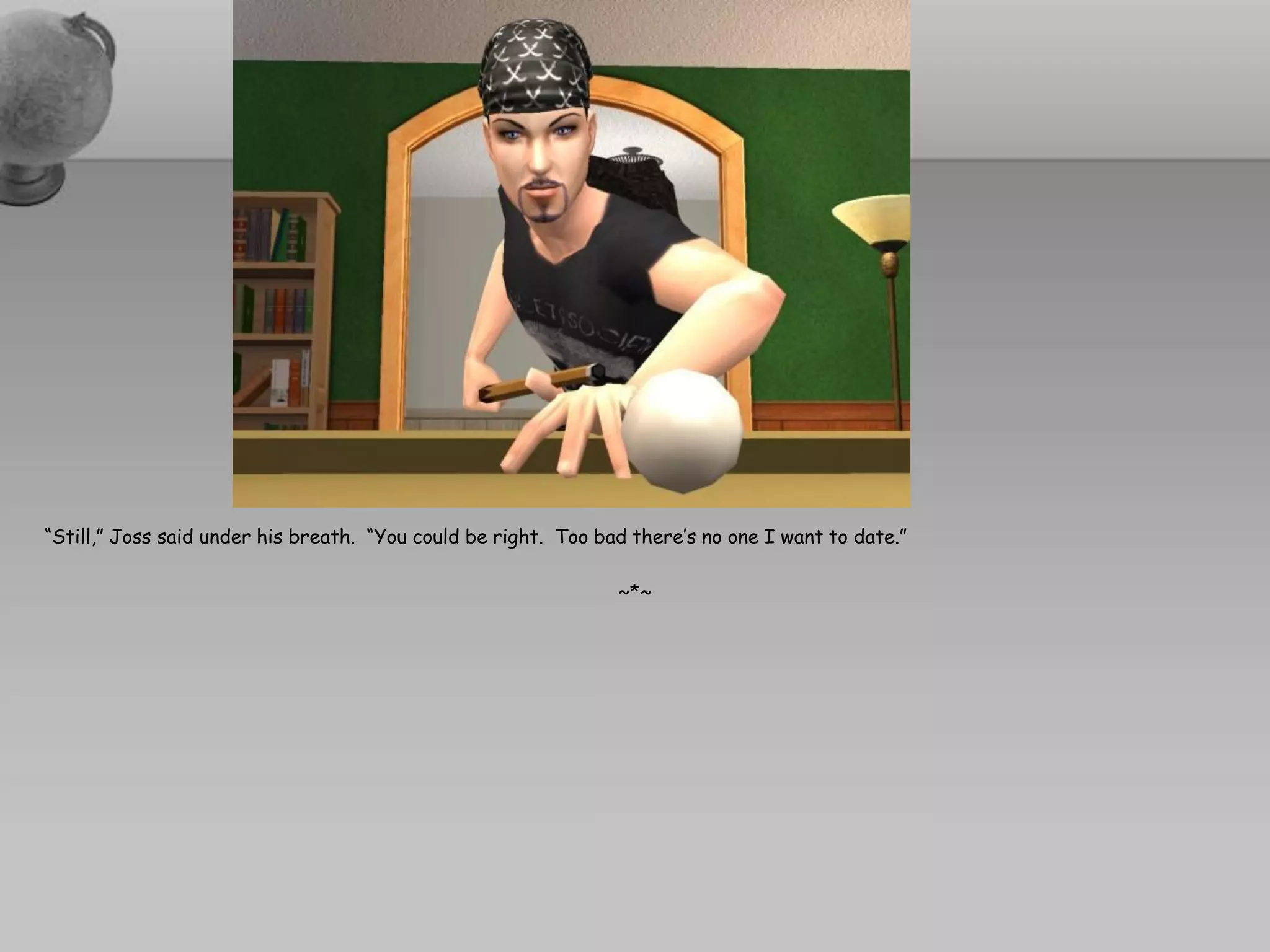 “Still,” Joss said under his breath. “You could be right. Too bad there’s no one I want to date.”

                                                                ~*~
 